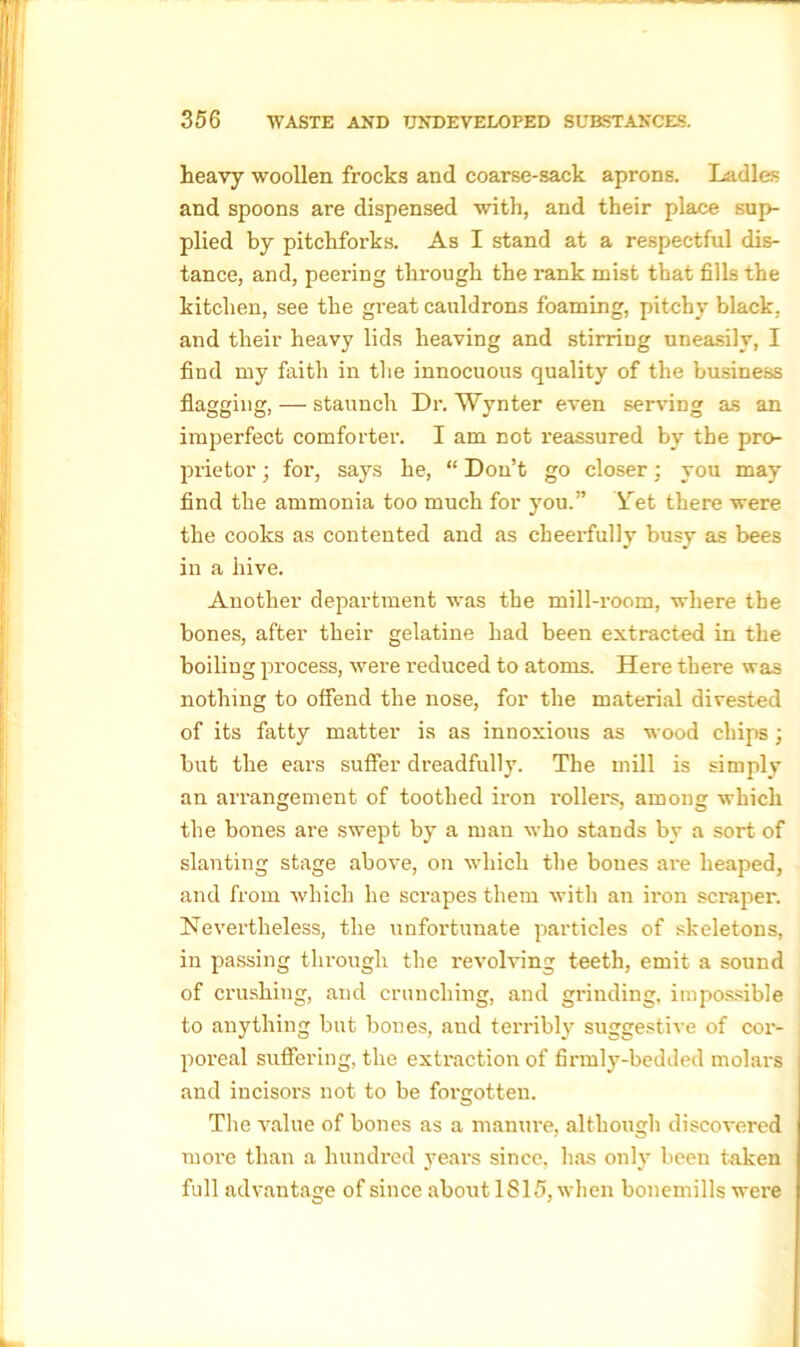 heavy woollen frocks and coarse-sack aprons. Ladles and spoons are dispensed with, and their place sup- plied by pitchforks. As I stand at a respectful dis- tance, and, peering through the rank mist that fills the kitchen, see the great cauldrons foaming, pitchy black, and their heavy lids heaving and stirring uneasily, I find my faith in the innocuous quality of the business flagging, — staunch Dr. Wynter even serving as an imperfect comforter. I am not reassured by the pro- prietor • for, says he, “ Don’t go closer; you may find the ammonia too much for you.” Yet there were the cooks as contented and as cheerfully busy as bees in a hive. Another department was the mill-room, where the bones, after their gelatine had been extracted in the boiling process, were induced to atoms. Here there was nothing to offend the nose, for the material divested of its fatty matter is as innoxious as wood chips ; but the ears suffer dreadfully. The mill is simply an arrangement of toothed iron rollers, among which the bones are swept by a man who stands by a sort of slanting stage above, on which the bones are heaped, and from which he scrapes them with an iron scraper. Nevertheless, the unfortunate particles of skeletons, in passing through the revolving teeth, emit a sound of crushing, and crunching, and grinding, impossible to anything but bones, and terribly suggestive of cor- poreal suffering, the extraction of firmly-bedded molars and incisors not to be forgotten. The value of bones as a manure, although discovered more than a hundred years since, has only been taken full advantage of since about 1815, when bouemills were