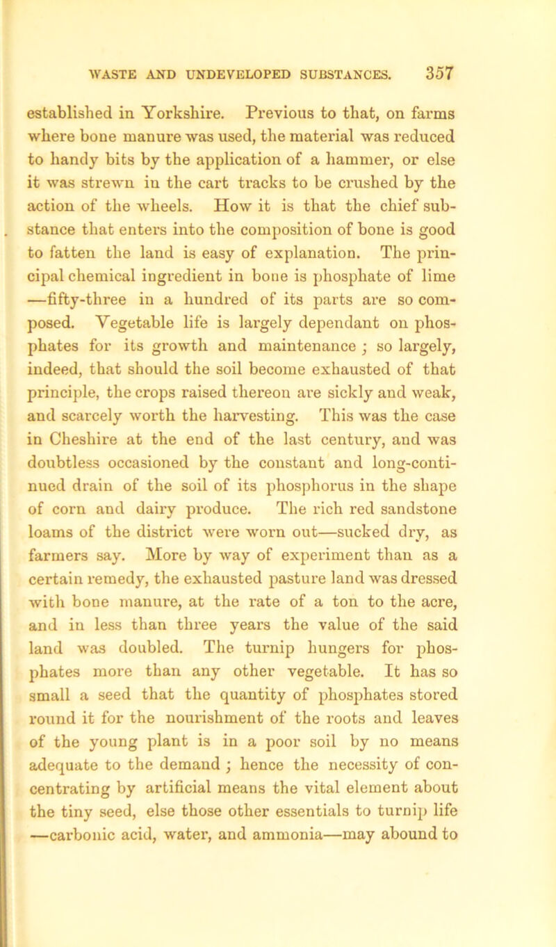 established in. Yorkshire. Previous to that, on farms where bone manure was used, the matei’ial was reduced to handy bits by the application of a hammer, or else it was strewn in the cart tracks to be crushed by the action of the wheels. How it is that the chief sub- stance that enters into the composition of bone is good to fatten the land is easy of explanation. The prin- cipal chemical ingredient in bone is phosphate of lime —fifty-three in a hundred of its parts are so com- posed. Vegetable life is largely dependant on phos- phates for its growth and maintenance ; so largely, indeed, that should the soil become exhausted of that principle, the crops raised thereon are sickly and weak, and scarcely worth the harvesting. This was the case in Cheshire at the end of the last century, and was doubtless occasioned by the constant and long-conti- nued drain of the soil of its phosphorus in the shape of corn and dairy produce. The rich red sandstone loams of the district were worn out—sucked dry, as farmers say. More by way of experiment than as a certain remedy, the exhausted pasture land was dressed with bone manure, at the I’ate of a ton to the acre, and in less than three years the value of the said land was doubled. The turnip hungers for phos- phates more than any other vegetable. It has so small a seed that the quantity of phosphates stored round it for the nourishment of the roots and leaves of the young plant is in a poor soil by no means adequate to the demand ; hence the necessity of con- centrating by artificial means the vital element about the tiny seed, else those other essentials to turnip life —carbonic acid, water, and ammonia—may abound to