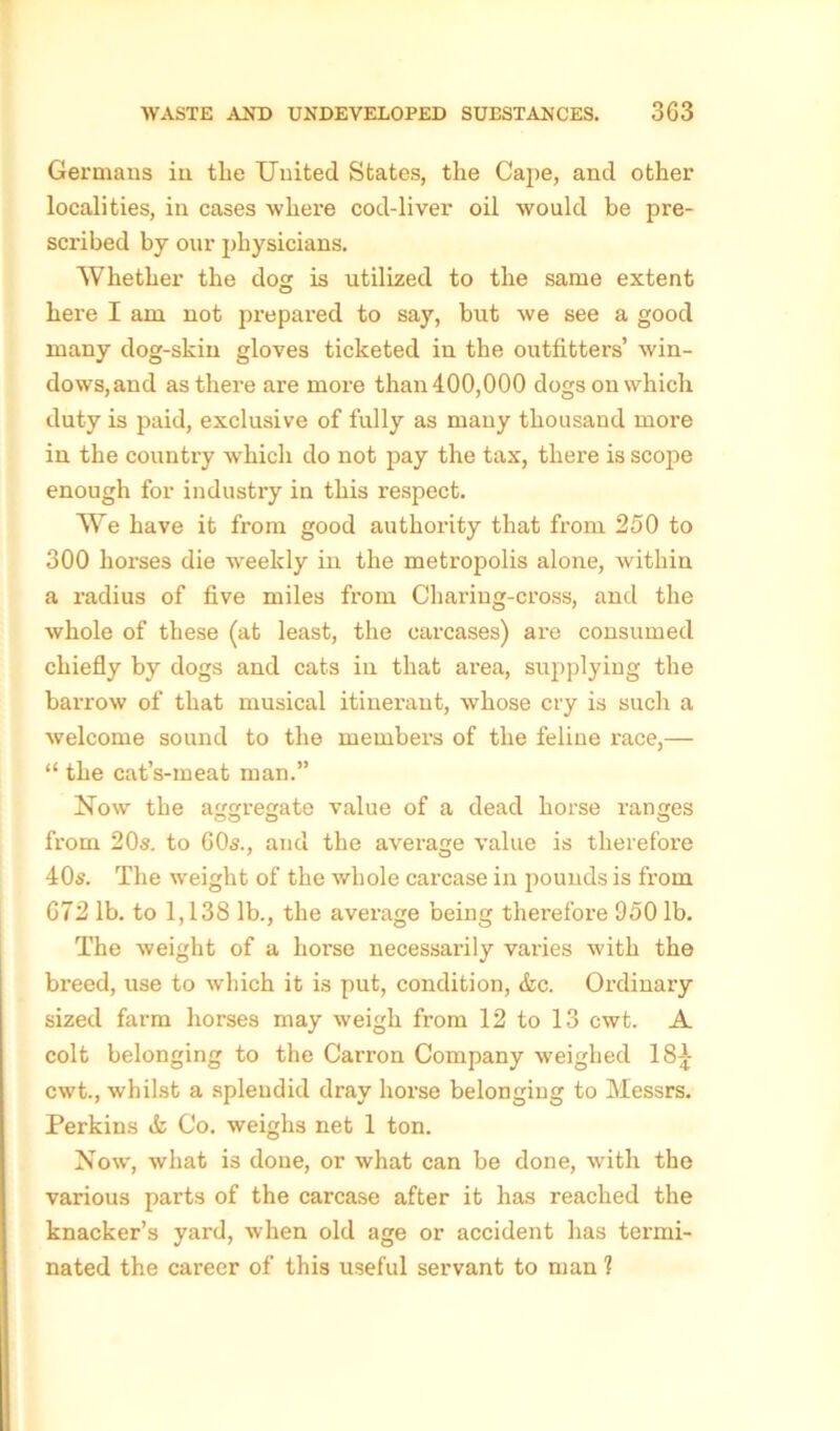 Germans in the United States, the Cape, and other localities, in cases where cod-liver oil would be pre- scribed by our physicians. Whether the dog is utilized to the same extent here I am not prepared to say, but we see a good many dog-skin gloves ticketed in the outfitters’ win- dows,and as there are more than 400,000 dogs on which duty is paid, exclusive of fully as many thousand more in the country which do not pay the tax, there is scope enough for industry in this respect. We have it from good authority that from 250 to 300 horses die weekly in the metropolis alone, within a radius of five miles from Charing-cross, and the whole of these (at least, the carcases) are consumed chiefly by dogs and cats in that area, supplying the barrow of that musical itinerant, whose cry is such a welcome sound to the member’s of the feline race,— “ the cat’s-meat man.” Now the aggregate value of a dead horse ranges from 20s. to 60s., and the average value is therefore 40s. The weight of the whole carcase in pounds is from 672 lb. to 1,138 lb., the average being therefore 950 lb. The weight of a horse necessarily varies with the breed, use to which it is put, condition, &c. Ordinary sized farm horses may weigh from 12 to 13 cwt. A colt belonging to the Carron Company weighed 18£ cwt., whilst a splendid dray horse belonging to Messrs. Perkins & Co. weighs net 1 ton. Now, what is done, or what can be done, with the various parts of the carcase after it has reached the knacker’s yard, when old age or accident has termi- nated the career of this useful servant to man ?