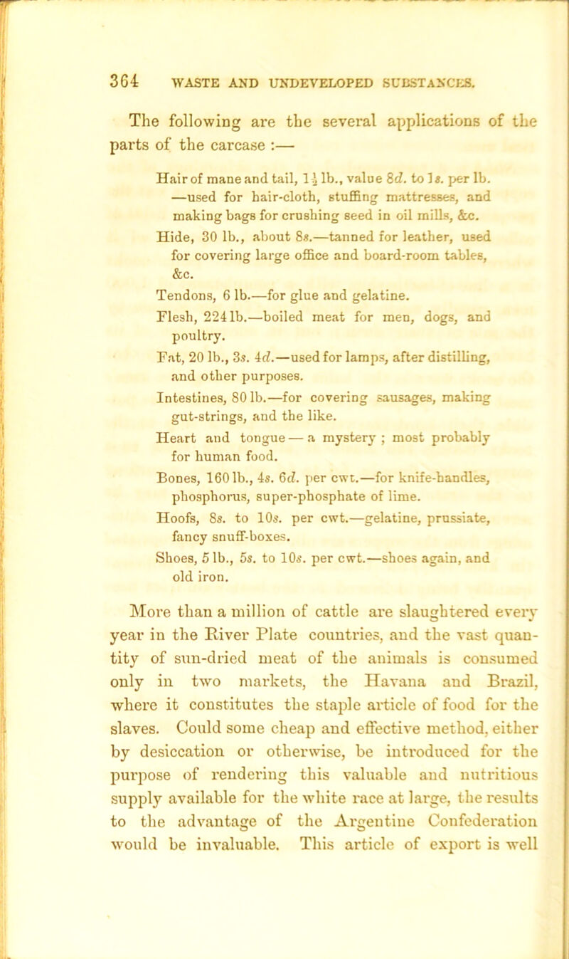 The following are the several applications of the parts of the carcase :— Hair of mane and tail, l i lb., value 8 d. toll, per lb. —used for hair-cloth, stuffing mattresses, and making bags for crushing seed in oil mills, &c. Hide, 30 lb., about 8s.—tanned for leather, used for covering large office and board-room tables, &c. Tendons, 6 lb.—for glue and gelatine. Flesh, 2241b.—boiled meat for men, dogs, and poultry. Fat, 20 lb., 3s. id.—used for lamps, after distilling, and other purposes. Intestines, 80 lb.—for covering sausages, making gut-strings, and the like. Heart and tongue—a mystery; most probably for human food. Bones, 1601b., 4s. 6d. per cwt.—for knife-handles, phosphorus, super-phosphate of lime. Hoofs, 8s. to 10s. per cwt.—gelatine, prussiate, fancy snuff-boxes. Shoes, 51b., 5s. to 10s. per cwt.—shoes again, and old iron. More than a million of cattle are slaughtered every year in the River Plate countries, and the vast quan- tity of sun-dried meat of the animals is consumed only in two markets, the Havana and Brazil, where it constitutes the staple article of food for the slaves. Could some cheap and effective method, either by desiccation or otherwise, be introduced for the purpose of rendering this valuable and nutritious supply available for the white i-ace at large, the results to the advantage of the Argentine Confederation would be invaluable. This article of export is well