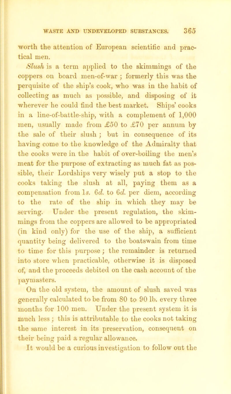 worth the attention of European scientific and prac- tical men. Slush is a term applied to the skimmings of the coppers on board men-of-war ; formerly this was the perquisite of the ship’s cook, who was in the habit of collecting as much as possible, and disposing of it wherever he could find the best market. Ships’ cooks in a line-of-battle-ship, with a complement of 1,000 men, usually made from £50 to £70 per annum by the sale of their slush ; but in consequence of its having come to the knowledge of the Admiralty that the cooks were in the habit of over-boiling the men’s meat for the purpose of extracting as much fat as pos- sible, their Lordships very wisely put a stop to the cooks taking the slush at all, paying them as a compensation from Is. 6d. to 6d. per diem, according to the rate of the ship in which they may be serving. Under the present regulation, the skim- mings from the coppers are allowed to be appropriated (in kind only) for the use of the ship, a sufficient quantity being delivered to the boatswain from time to time for this purpose ; the remainder is returned into store when practicable, otherwise it is disposed of, and the proceeds debited on the cash account of the paymasters. On the old system, the amount of slush saved was generally calculated to be from 80 to 90 lb. every three months for 100 men. Under the present system it is much less ; this is attributable to the cooks not taking the same interest in its preservation, consequent on their being paid a regular allowance. It would be a curious investigation to follow out the