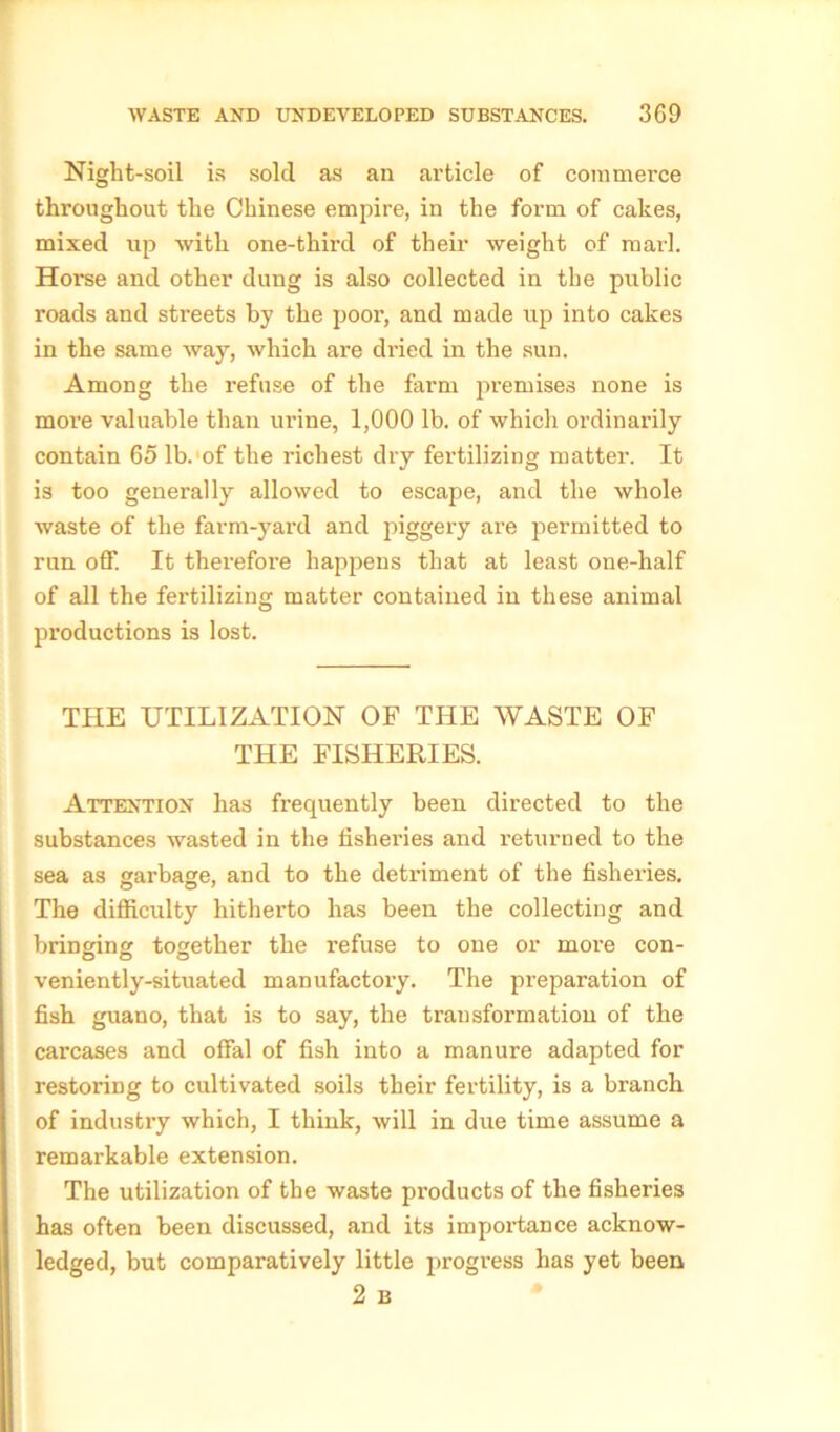 Night-soil is sold as an article of commerce throughout the Chinese empire, in the form of cakes, mixed up with one-thircl of their weight of marl. Horse and other dung is also collected in the public roads and streets by the poor, and made up into cakes in the same way, which are dried in the sun. Among the refuse of the farm premises none is more valuable than urine, 1,000 lb. of which ordinarily contain 65 lb. of the richest dry fertilizing matter. It is too generally allowed to escape, and the whole waste of the farm-yard and piggery are permitted to run off. It therefore happens that at least one-half of all the fertilizing matter contained in these animal productions is lost. THE UTILIZATION OF THE WASTE OF THE FISHERIES. Attention has frequently been directed to the substances wasted in the fisheries and returned to the sea as garbage, and to the detriment of the fisheries. The difficulty hitherto has been the collecting and bringing together the refuse to one or more con- veniently-situated manufactory. The preparation of fish guano, that is to say, the transformation of the carcases and offal of fish into a manure adapted for restoring to cultivated soils their fertility, is a branch of industry which, I think, will in due time assume a remarkable extension. The utilization of the waste products of the fisheries has often been discussed, and its importance acknow- ledged, but comparatively little progress has yet been 2 B