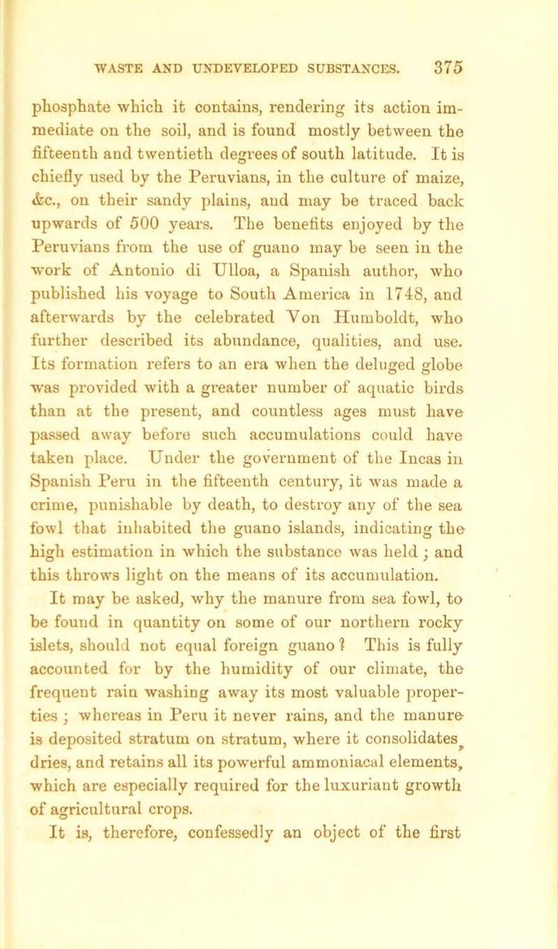 phosphate which it contains, rendering its action im- mediate on the soil, and is found mostly between the fifteenth and twentieth degrees of south latitude. It is chiefly used by the Peruvians, in the culture of maize, &c., on their sandy plains, and may be traced back upwards of 500 years. The benefits enjoyed by the Peruvians from the use of guano may be seen in the •work of Antonio di Ulloa, a Spanish author, who published his voyage to South America in 1748, and afterwards by the celebrated Von Humboldt, who further described its abundance, qualities, and use. Its formation refers to an era when the deluged globe was provided with a greater number of aquatic birds than at the present, and countless ages must have passed away before such accumulations could have taken place. Under the government of the Incas in Spanish Per-u in the fifteenth century, it was made a crime, punishable by death, to destroy any of the sea fowl that inhabited the guano islands, indicating the high estimation in which the substance was held ; and this throws light on the means of its accumulation. It may be asked, why the manure from sea fowl, to be found in quantity on some of our northern rocky islets, should not equal foreign guano 1 This is fully accounted for by the humidity of our climate, the frequent rain washing away its most valuable proper- ties ; whereas in Peru it never rains, and the manure is deposited stratum on stratum, where it consolidates^ dries, and retains all its powerful ammoniacal elements, which are especially required for the luxuriant growth of agricultural crops. It is, therefore, confessedly an object of the first