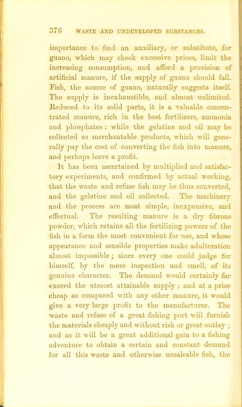 importance to find an auxiliary, or substitute, for guano, which may check excessive prices, limit the increasing consumption, and afford a provision of artificial manure, if the supply of guano should fail. Fish, the source of guano, naturally suggests itself. The supply is inexhaustible, and almost unlimited. Reduced to its solid parts, it is a valuable concen- trated manure, rich in the best fertilizers, ammonia and phosphates : while the gelatine and oil may be collected as merchantable products, which will gene- rally pay the cost of converting the fish into manure, and perhaps leave a profit. It has been ascertained by multiplied and satisfac- tory experiments, and confirmed by actual working, that the waste and refuse fish may be thus converted, and the gelatine and oil collected. The machinery and the process are most simple, inexpensive, and effectual. The resulting manure is a dry fibrous powder, which retains all the fertilizing powers of the fish in a form the most convenient for use, and whose appearance and sensible properties make adulteration almost impossible; since every one could judge for himself, by the mere inspection and smell, of its genuine character. The demand would certainly far exceed the utmost attainable supply ; and at a price cheap as compared with any other manui'e, it would give a very large profit to the manufacturer. The waste and refuse of a great fishing port will furnish the materials cheaply and without risk or great outlay ; and as it will be a great additional gain to a fishing adventure to obtain a certain and constant demand for all this waste and otherwise unsaleable fish, the