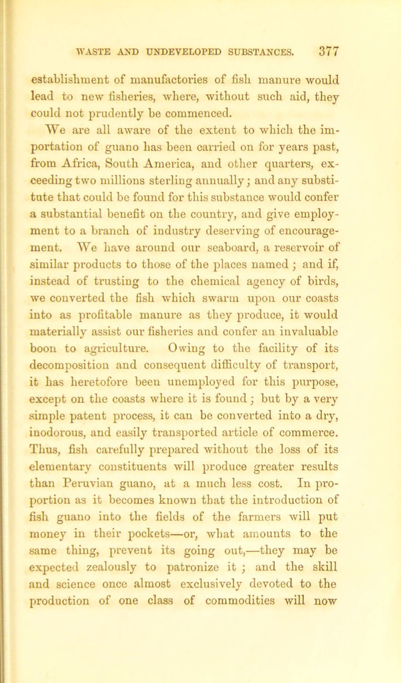 establishment of manufactories of fish manure would lead to new fisheries, where, without such aid, they could not prudently be commenced. We are all aware of the extent to which the im- portation of guano has been carried on for years past, from Africa, South America, and other quarters, ex- ceeding two millions sterling annually ; and any substi- tute that could be found for this substance would confer a substantial benefit on the country, and give employ- ment to a branch of industry deserving of encoui-age- ment. We have around our seaboard, a reservoir of similar products to those of the places named ; and if, instead of trusting to the chemical agency of birds, we converted the fish which swarm upon our coasts into as profitable manure as they produce, it would materially assist our fisheries and confer an invaluable boon to agriculture. Owing to the facility of its decomposition and consequent difficulty of transport, it has heretofore been unemployed for this purpose, except on the coasts where it is found ; but by a very simple patent process, it can be converted into a dry, inodorous, and easily transported article of commerce. Thus, fish carefully prepared without the loss of its elementary constituents will produce greater results than Peruvian guano, at a much less cost. In pro- portion as it becomes known that the introduction of fish guano into the fields of the farmers will put money in their pockets—or, what amounts to the same thing, prevent its going out,—they may be expected zealously to patronize it ; and the skill and science once almost exclusively devoted to the production of one class of commodities will now