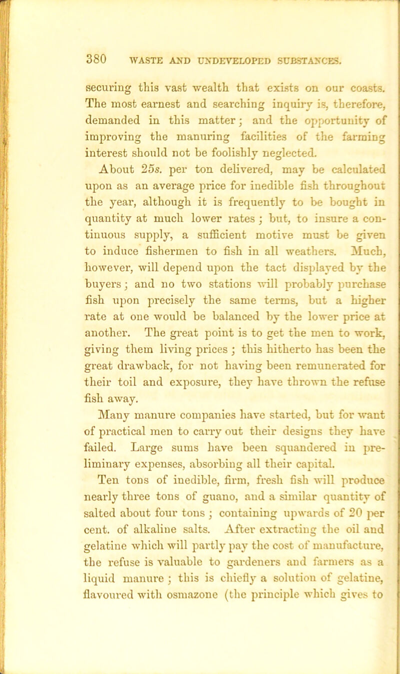 securing this vast wealth, that exists on our coasts. The most earnest and searching inquiry is, therefore, demanded in this matter; and the opportunity of improving the manuring facilities of the farming interest should not be foolishly neglected. About 25s. per ton delivered, may be calculated upon as an average price for inedible fish throughout the yeai’, although it is frequently to be bought in quantity at much lower rates ; but, to insure a con- tinuous supply, a sufficient motive must be given to induce fishermen to fish in all weathers. Much, however, will depend upon the tact displayed by the buyers; and no two stations will probably purchase fish upon precisely the same terms, but a higher rate at one would be balanced by the lower price at another. The great point is to get the men to work, giving them living prices ; this hitherto has been the great drawback, for not having been remunerated for their toil and exposure, they have thrown the refuse fish away. Many manure companies have started, but for want of practical men to carry out their designs they have failed. Large sums have been squandered in pre- liminary expenses, absorbing all their capital. Ten tons of inedible, firm, fresh fish will produce nearly three tons of guano, and a similar quantity of salted about four tons ; containing upwards of 20 per cent, of alkaline salts. After extracting the oil and gelatine which will partly pay the cost of manufacture, the refuse is valuable to gardeners and farmers as a liquid manure ; this is chiefly a solution of gelatine, flavoured with osmazone (the principle which gives to