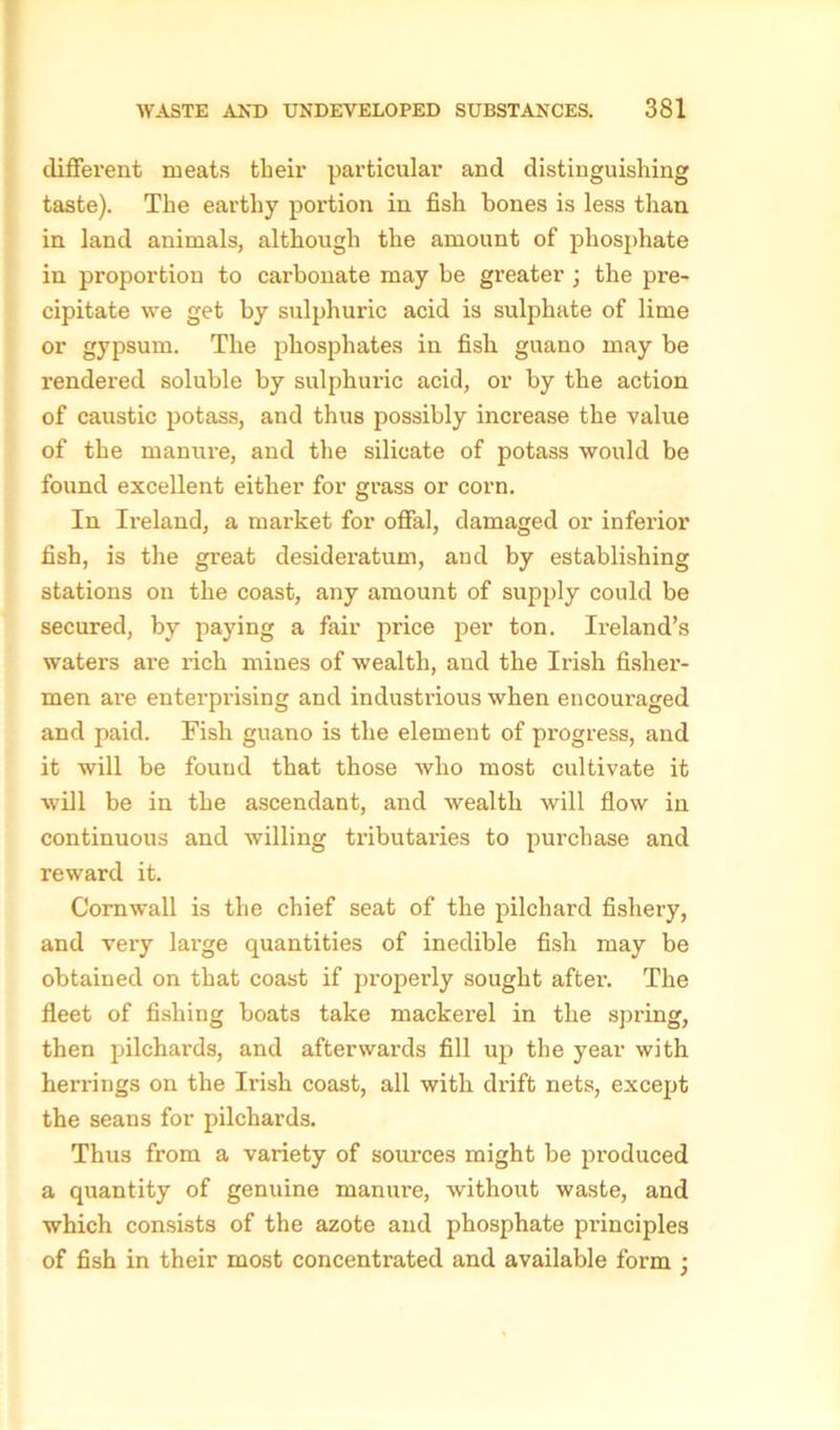 different meats their particular and distinguishing taste). The earthy portion in fish bones is less than in land animals, although the amount of phosphate in proportion to carbonate may be greater; the pre- cipitate we get by sulphuric acid is sulphate of lime or gypsum. The phosphates in fish, guano may be rendered soluble by sulphuric acid, or by the action of caustic potass, and thus possibly increase the value of the manure, and the silicate of potass would be found excellent either for grass or corn. In Ii-eland, a market for offal, damaged or inferior fish, is the great desideratum, and by establishing stations on the coast, any amount of supply could be secured, by paying a fair price per ton. Ireland’s waters are rich mines of wealth, and the Irish fisher- men are enterprising and industrious when encouraged and paid. Fish guano is the element of progress, and it will be fouud that those who most cultivate it will be in the ascendant, and wealth will flow in continuous and willing tributaries to purchase and reward it. Cornwall is the chief seat of the pilchard fishery, and very large quantities of inedible fish may be obtained on that coast if properly sought after. The fleet of fishing boats take mackerel in the spring, then pilchards, and afterwards fill up the year with herrings on the Irish coast, all with drift nets, except the seans for pilchards. Thus from a variety of sources might be produced a quantity of genuine manure, without waste, and which consists of the azote and phosphate principles of fish in their most concentrated and available form ;