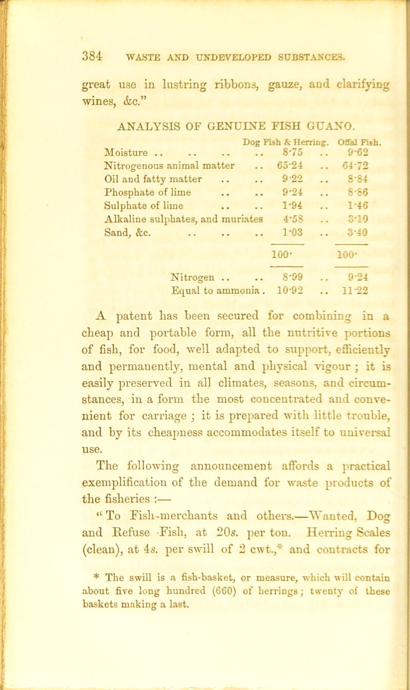 great use in lustring ribbons, gauze, and clarifying wines, &c.” ANALYSIS OF GENUINE FISH GUANO. Moisture .. Dog Fish & Herring. .. 8'75 Offal Fish. 9-62 Nitrogenous animal matter 65-24 .. 64-72 Oil and fatty matter 9-22 .. 8-84 Phosphate of lime 9-24 .. 8-86 Sulphate of lime 1-94 .. 1-46 Alkaline sulphates, and muriates 4-58 .. 3-10 Sand, &c. • • 1-03 .. 3-40 100- 100- Nitrogen .. .. 8‘99 .. 9-24 Equal to ammonia. 10'92 .. 1P22 A patent has been secured for combining in a cheap and portable form, all the nutritive portions of fish, for food, well adapted to support, efficiently and permanently, mental and physical vigour ; it is easily preserved in all climates, seasons, and circum- stances, in a form the most concentrated and conve- nient for carriage ; it is prepared with little trouble, and by its cheapness accommodates itself to universal use. The following announcement affords a practical exemplification of the demand for waste products of the fisheries :— “ To Fish-merchants and others.—Wanted. Do? and Refuse Fish, at 20s. per ton. Herring Scales (clean), at 4s. per swill of 2 cwt.,* and contracts for * The swill is a fish-basket, or measure, which will contain about five long hundred (660) of herrings; twenty of these baskets making a last.