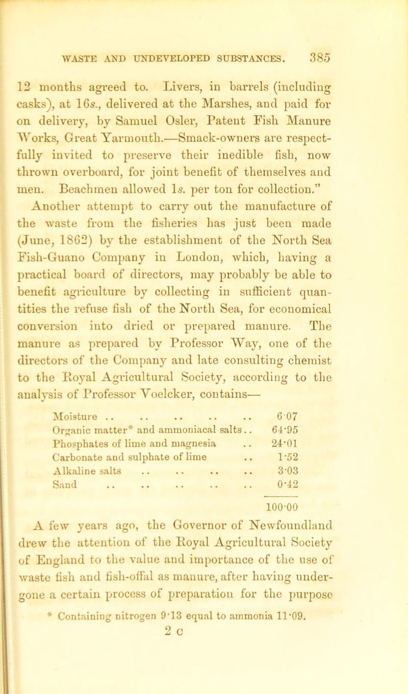 12 months agreed to. Livers, in barrels (including casks), at 16s., delivered at the Marshes, and paid for on delivery, by Samuel Osier, Patent Fish Manure Works, Great Yarmouth.—Smack-owners are respect- fully invited to preserve their inedible fish, now thrown overboard, for joint benefit of themselves and men. Beach men allowed Is. per ton for collection.” Another attempt to carry out the manufacture of the waste from the fisheries has just been made (June, 1862) by the establishment of the North Sea Fish-Guano Company in London, which, having a practical board of directors, may probably be able to benefit agriculture by collecting in sufficient quan- tities the refuse fish of the North Sea, for economical conversion into dried or prepared manure. The manure as prepared by Professor Way, one of the directors of the Company and late consulting chemist to the Royal Agricultural Society, according to the analysis of Professor Voelcker, contains— Moisture .. .. .. .. .. 6 07 Organic matter* and ammoniacal salts.. 64-9o Phosphates of lime and magnesia .. 24'01 Carbonate and sulphate of lime .. 1-52 Alkaline salts .. .. .. .. 3‘03 Sand 0-42 100-00 A few years ago, the Governor of Newfoundland drew the attention of the Royal Agricultural Society of England to the value and importance of the use of waste fish and fish-offal as manure, after having under- gone a certain process of preparation for the purpose * Containing nitrogen 9• 13 equal to ammonia 11-09. 2 C