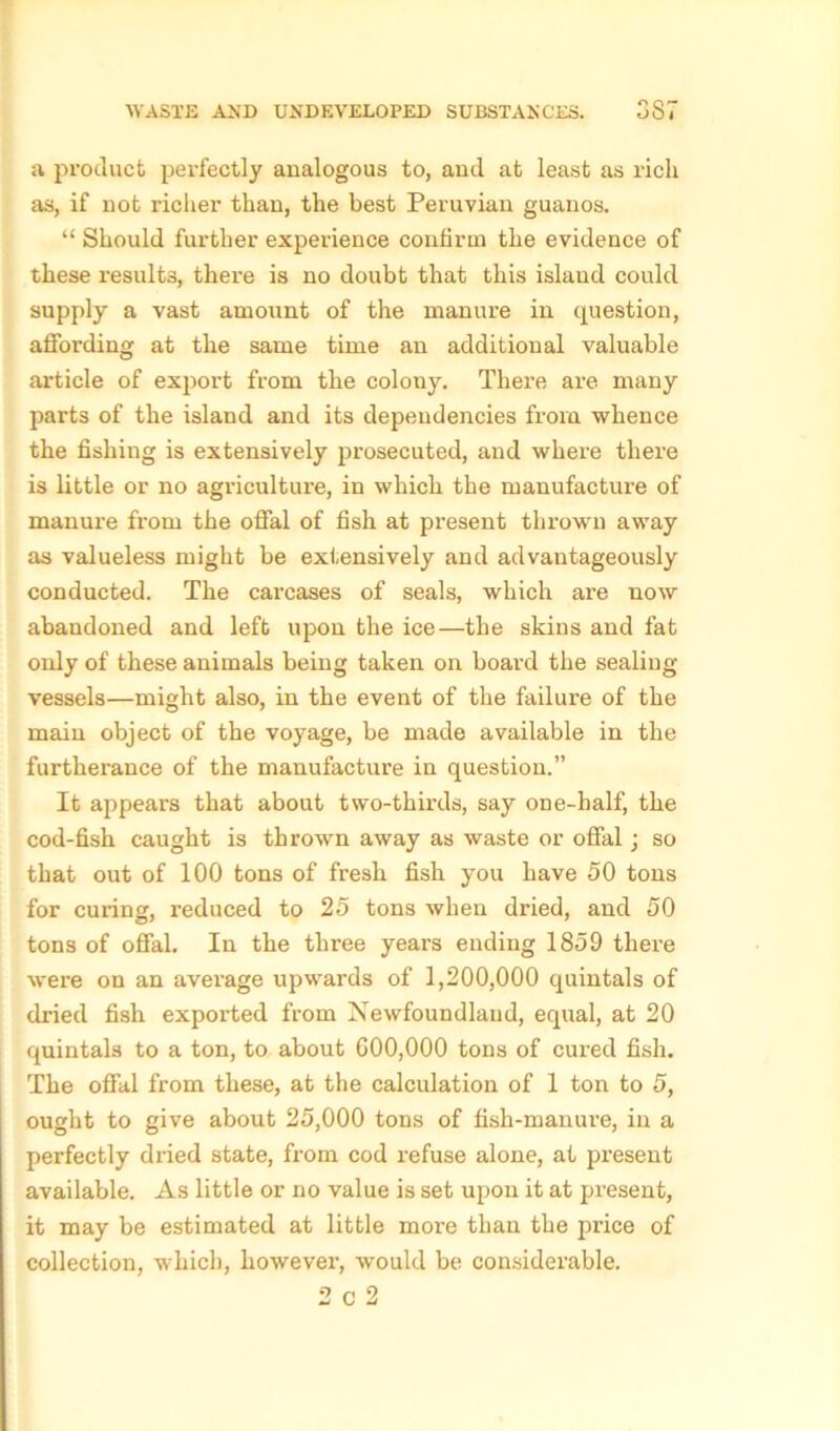 a product perfectly analogous to, and at least as rich as, if not richer than, the best Peruvian guanos. “ Should further experience confirm the evidence of these results, there is no doubt that this island could supply a vast amount of the manure in question, affording at the same time an additional valuable article of export from the colony. There are many parts of the island and its dependencies from whence the fishing is extensively prosecuted, and where there is little or no agriculture, in which the manufacture of manure from the offal of fish at present thrown away as valueless might be extensively and advantageously conducted. The carcases of seals, which are now abandoned and left upon the ice—the skins and fat only of these animals being taken on board the sealing- vessels—might also, in the event of the failure of the main object of the voyage, be made available in the furtherance of the manufacture in question.” It appears that about two-thirds, say one-half, the cod-fish caught is thrown away as waste or offal; so that out of 100 tons of fresh fish you have 50 tons for curing, reduced to 25 tons when dried, and 50 tons of offal. In the three years ending 1859 there were on an average upwards of 1,200,000 quintals of dried fish exported from Newfoundland, equal, at 20 quintals to a ton, to about 600,000 tons of cured fish. The offal from these, at the calculation of 1 ton to 5, ought to give about 25,000 tons of fish-manure, in a perfectly dried state, from cod refuse alone, at present available. As little or no value is set upon it at present, it may be estimated at little more than the price of collection, which, however, would be considerable. 2 c 2