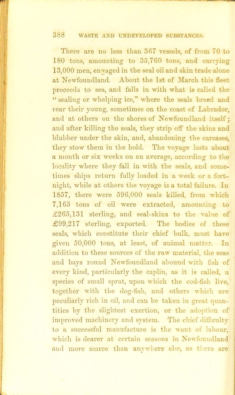 There are no less than 367 vessels, of from 70 to 180 tons, amounting to 35,760 tons, and carrying 13,000 men, engaged in the seal oil and skin trade alone at Newfoundland. About the 1st of March this fleet proceeds to sea, and falls in with what is called the “ sealing or whelping ice,” where the seals breed and rear their young, sometimes on the coast of Labrador, and at others on the shores of Newfoundland itself; and after killing the seals, they strip off the skins and blubber under the skin, and, abandoning the carcases, they stow them in the hold. The voyage lasts about a month or six weeks on an average, according to the locality where they fall in with the seals, and some- times ships return fully loaded in a week or a fort- night, while at others the voyage is a total failure. In 1857, thei’e were 596,000 seals killed, from which 7,165 tons of oil were extracted, amounting to £265,131 sterling, and seal-skins to the value of £99,217 sterling, exported. The bodies of these seals, which constitute their chief bulk, must have given 50,000 tons, at least, of animal matter. In addition to these sources of the raw material, the seas and bays round Newfoundland abound with fish of eveiy kind, particularly the caplin, as it is called, a species of small sprat, upon which the cod-fish live, together with the dog-fish, and others which are peculiarly rich in oil, and can be taken in great quan- tities by the slightest exertion, or the adoption of i improved machinery and system. The chief difficulty 1 to a successful manufacture is the want of labour, which is dearer at certain seasons in Newfoundland and more scarce than anywhere eke, as there are