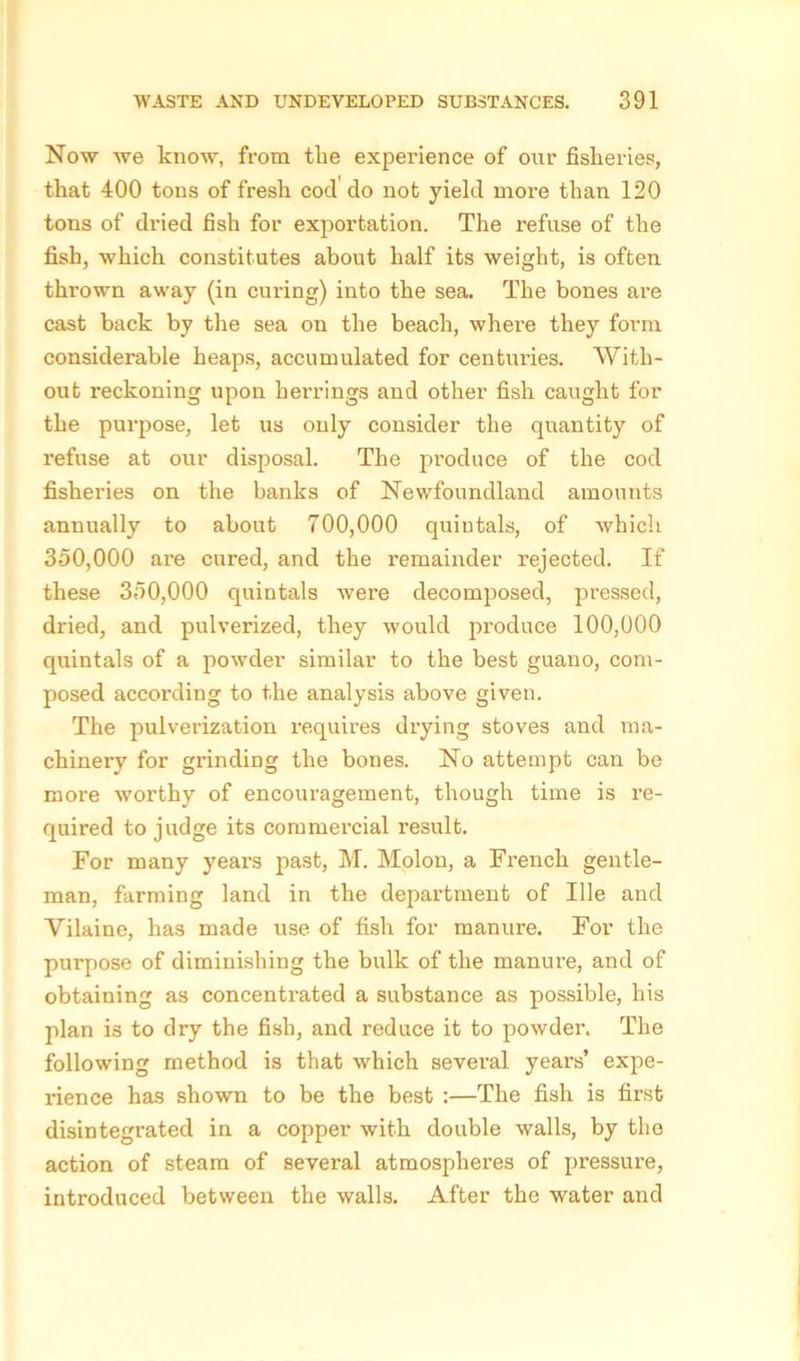 Now we know, from the experience of our fisheries, that 400 tons of fresh cod do not yield more than 120 tons of dried fish for exportation. The refuse of the fish, which constitutes about half its weight, is often thrown away (in curing) into the sea. The bones are cast back by the sea on the beach, where they form considerable heaps, accumulated for centuries. With- out reckoning upon herrings and other fish caught for the purpose, let us only consider the quantity of refuse at our disposal. The produce of the cod fisheries on the banks of Newfoundland amounts annually to about 700,000 quintals, of which 350,000 are cured, and the remainder rejected. If these 350,000 quintals were decomposed, pressed, dried, and pulverized, they would produce 100,000 quintals of a powder similar to the best guano, com- posed according to the analysis above given. The pulverization requires drying stoves and ma- chinery for grinding the bones. No attempt can be more worthy of encouragement, though time is in- quired to judge its commercial result. For many years past, M. Molon, a French gentle- man, farming land in the department of Ille and Vilaine, has made use of fish for manure. For the purpose of diminishing the bulk of the manure, and of obtaining as concentrated a substance as possible, his plan is to dry the fish, and reduce it to powder. The following method is that which several years’ expe- rience has shown to be the best :—The fish is first disintegrated in a copper with double walls, by the action of steam of several atmospheres of pressure, introduced between the walls. After the water and