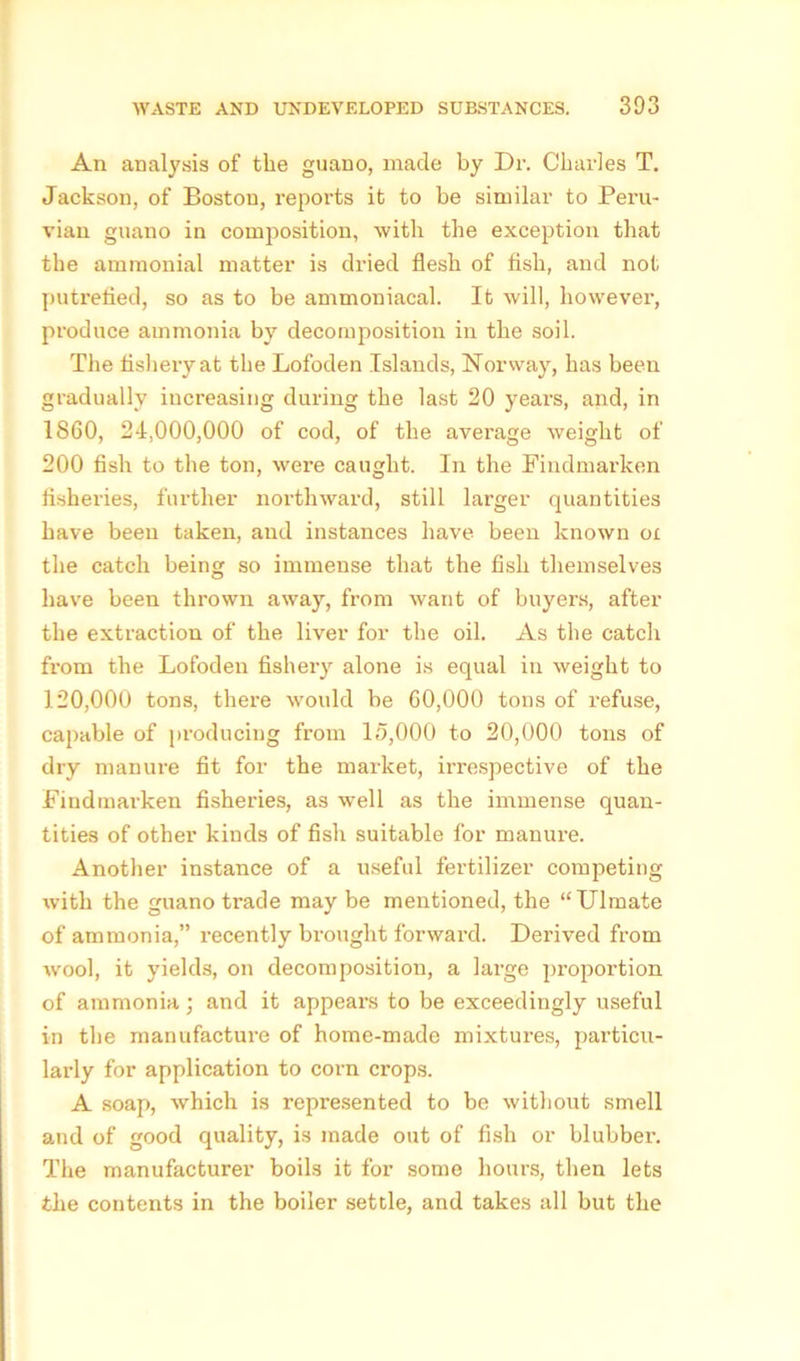 An analysis of the guano, made by Dr. Charles T. Jackson, of Boston, reports it to be similar to Peru- vian guano in composition, with the exception that the ammonial matter is dried flesh of fish, and not putrefied, so as to be ammoniacal. It will, however, produce ammonia by decomposition in the soil. The fishery at the Lofoden Islands, Norway, has been gradually increasing during the last 20 years, and, in 1860, 24,000,000 of cod, of the average weight of 200 fish to the ton, were caught. In the Findmarken fisheries, further northward, still larger quantities have been taken, and instances have been known ox the catch being so immense that the fish themselves have been thrown away, from want of buyers, after the extraction of the liver for the oil. As the catch from the Lofoden fishery alone is equal in weight to 120,000 tons, there would be 60,000 tons of refuse, capable of producing from 15,000 to 20,000 tons of dry manure fit for the market, irrespective of the Findmarken fisheries, as well as the immense quan- tities of other kinds of fish suitable for manure. Another instance of a useful fertilizer competing with the guano trade may be mentioned, the “Ulmate of ammonia,” recently brought forward. Derived from wool, it yields, on decomposition, a large proportion of ammonia ) and it appears to be exceedingly useful in the manufacture of home-made mixtures, particu- larly for application to corn crops. A soap, which is represented to be without smell and of good quality, is made out of fish or blubber. The manufacturer boils it for some hours, then lets the contents in the boiler settle, and takes all but the