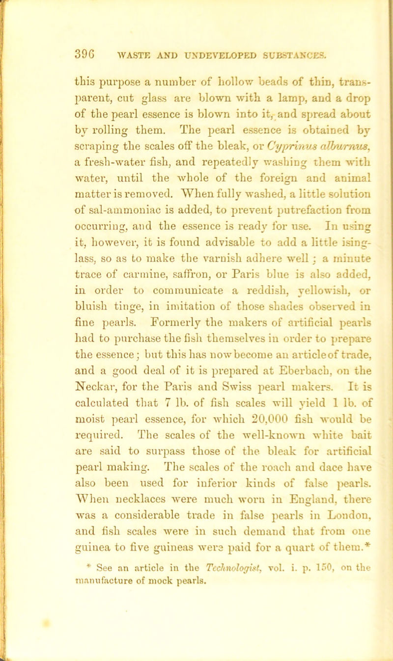 this purpose a number of hollow beads of thin, trans- parent, cut glass are blown with a lamp, and a drop of the pearl essence is blown into it, and spread about by rolling them. The pearl essence is obtained by scraping the scales off the bleak, or Cyprinus alburaus, a fresh-water fish, and repeatedly washing them with water, until the whole of the foreign and animal matter is removed. When fully washed, a little solution of sal-ammoniac is added, to prevent putrefaction from occurring, and the essence is ready for use. In using it, however, it is found advisable to add a little ising- lass, so as to make the varnish adhere well : a minute trace of carmine, saffron, or Paris blue is also added, in order to communicate a reddish, yellowish, or bluish tinge, in imitation of those shades observed in fine pearls. Formerly the makers of artificial pearls had to purchase the fish themselves in order to prepare the essence; but this has now become an articleof trade, and a good deal of it is prepared at Eberbacb, on the Neclcar, for the Paris and Swiss pearl makers. It is calculated that 7 lb. of fish scales will yield 1 lb. of moist pearl essence, for which 20,000 fish would be required. The scales of the well-known white bait are said to surpass those of the bleak for artificial pearl making. The scales of the roach and dace have also been used for inferior kinds of false pearls. When necklaces wei'e much worn in England, there was a considerable trade in false pearls in London, and fish scales were in such demand that from one guinea to five guineas were paid for a quart of them.* * See an article in the Technologist, vol. i. p. 150, on the manufacture of mock pearls.