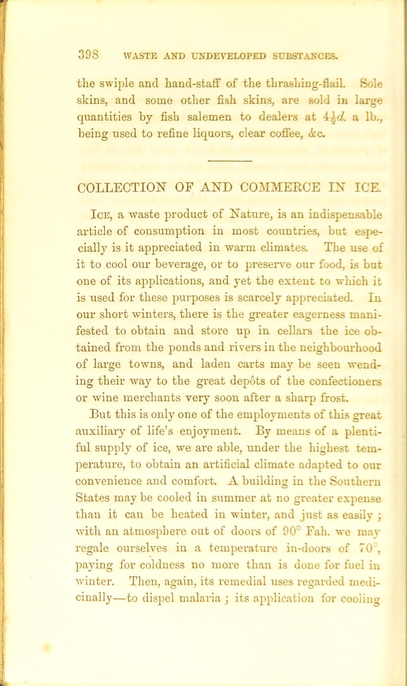 the swiple and hand-staff of the thrashing-flaiL Sole skins, and some other fish skins, are sold in large quantities by fish salemen to dealers at a lb., being used to refine liquors, clear coffee, <kc. COLLECTION OF AND COMMERCE IN ICE. Ice, a waste product of Nature, is an indispensable article of consumption in most countries, but espe- cially is it appreciated in warm climates. The use of it to cool our beverage, or to preserve our food, is but one of its applications, and yet the extent to which it is used for these purposes is scarcely appreciated. In our short winters, there is the greater eagerness mani- fested to obtain and store up in cellars the ice ob- tained from the ponds and rivers in the neighbourhood of large towns, and laden carts may be seen wend- ing their way to the great depots of the confectioners or wine merchants very soon after a sharp frost. But this is only one of the employments of this great auxiliary of life’s enjoyment. By means of a plenti- ful supply of ice, we ai'e able, under the highest tem- perature, to obtain an artificial climate adapted to our convenience and comfort. A building in the Southern States may be cooled in summer at no greater expense than it can be heated in winter, and just as easily ; with an atmosphere out of doors of 90° Fah. we may regale ourselves in a temperature in-doors of 70°, paying for coldness no more than is done for fuel in winter. Then, again, its remedial uses regarded medi- cinally—to dispel malaria ; its application for cooling