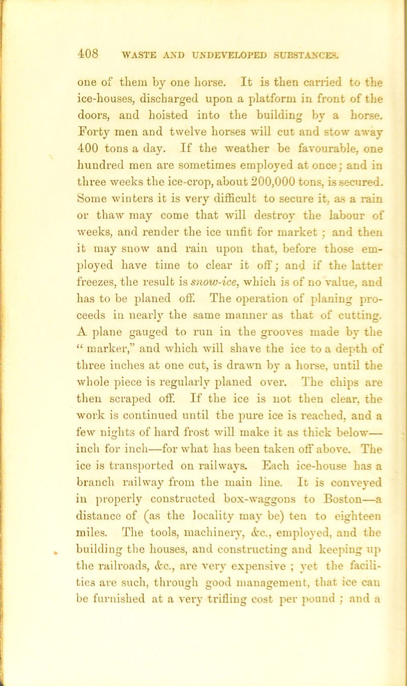 one of them by one horse. It is then cai’ried to the ice-houses, discharged upon a platform in front of the doors, and hoisted into the building by a horse. Forty men and twelve horses will cut and stow away 400 tons a day. If the weather be favourable, one hundred men are sometimes employed at once: and in three weeks the ice-crop, about 200,000 tons, is secured. Some winters it is very difficult to secure it, as a rain or thaw may come that will destroy the labour of weeks, and render the ice unfit for market ; and then it may snow and rain upon that, before those em- ployed have time to clear it off; and if the latter freezes, the result is snow-ice, which is of no value, and has to be planed off. The operation of planing pro- ceeds in nearly the same manner as that of cutting. A plane gauged to run in the grooves made by the “ marker,” and which will shave the ice to a depth of three inches at one cut, is drawn by a horse, until the whole piece is regularly planed over. The cliips are then scraped off. If the ice is not then clear, the work is continued until the pure ice is reached, and a few nights of hard frost will make it as thick below— inch for inch—for what has been taken oft’ above. The ice is transported on railways. Each ice-house has a branch railway from the main line. It is conveyed in properly constructed box-waggons to Boston—a distance of (as the locality may be) ten to eighteen miles. The tools, machinery, etc., employed, and the building the houses, and constructing and keeping up the railroads, itc., are very expensive ; yet the facili- ties are such, through good management, that ice can be furnished at a very trifling cost per pound ; and a