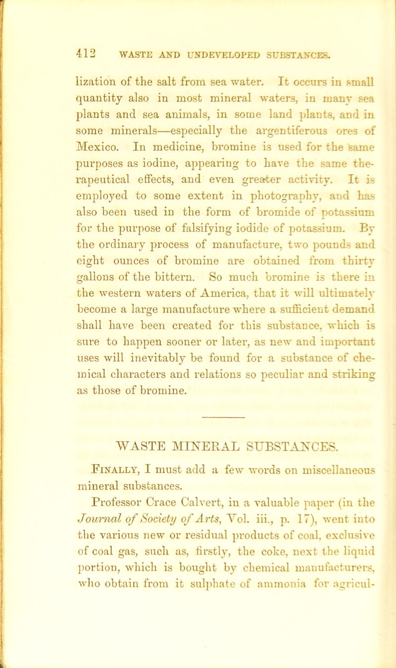 lization of the salt from sea water. It occurs in small quantity also in most mineral waters, in many sea plants and sea animals, in some land plants, and in some minerals—especially the argentiferous ores of Mexico. In medicine, bromine is used for the same purposes as iodine, appealing to have the same the- rapeutical effects, and even greater activity. It is employed to some extent in photography, and has also been used in the form of bromide of potassium for the purpose of falsifying iodide of potassium. By the ordinary process of manufacture, two pounds and eight ounces of bromine are obtained from thirty gallons of the bittern. So much bromine is there in the western waters of America, that it will ultimately become a large manufacture where a sufficient demand shall have been created for this substance, which is sure to happen sooner or later, as new and important uses will inevitably be found for a substance of che- mical characters and relations so peculiar and striking as those of bromine. WASTE MINERAL SUBSTANCES. Finally, I must add a few words on miscellaneous mineral substances. Professor Crace Calvert, in a valuable paper (in the Journal of Society of Arts, Vol. iii., p. 17), went into the various new or residual products of coal, exclusive of coal gas, such as, firstly, the coke, next the liquid portion, which is bought by chemical manufacturers, who obtain from it sulphate of ammonia for agricul-