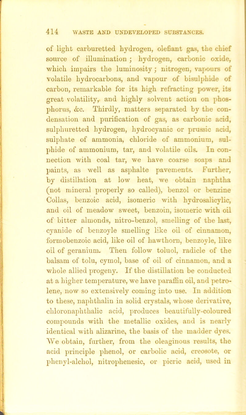 of light carburetted hydrogen, olefiant gas, the chief source of illumination ; hydrogen, carbonic oxide, which impairs the luminosity; nitrogen, vapours of volatile hydrocarbons, and vapour of bisulphide of carbon, remarkable for its high refracting power, its great volatility, and highly solvent action on phos- phorus, &c. Thirdly, matters separated by the con- densation and purification of gas, as carbonic acid, sulphuretted hydrogen, hydrocyanic or prussic acid, sulphate of ammonia, chloride of ammonium, sul- phide of ammonium, tar, and volatile oils. In con- nection with coal tar, we have coarse soaps and paints, as well as asphalte pavements. Further, by distillation at low heat, we obtain naphtha (not mineral properly so called), benzol or benzine Collas, benzoic acid, isomeric with hydrosalicylic, and oil of meadow sweet, benzoin, isomeric with oil of bitter almonds, niti’o-benzol, smelling of the last, cyanide of benzoyle smelling like oil of cinnamon, formobenzoic acid, like oil of hawthorn, benzoyle, like oil of geranium. Then follow toluol, radicle of the balsam of tolu, cymol, base of oil of cinnamon, and a whole, allied progeny. If the distillation be conducted at a higher temperature, we have paraffin oil, and petro- lene, now so extensively coming into use. In addition to these, naplithaliu in solid crystals, whose derivative, chloronaphtlialic acid, produces beautifully-coloured compounds with the metallic oxides, and is nearly identical with alizarine, the basis of the madder dyes. We obtain, further, from the oleaginous results, the acid principle phenol, or carbolic acid, creosote, or plienyl-alchol, nitroplienesic, or picric acid, used in