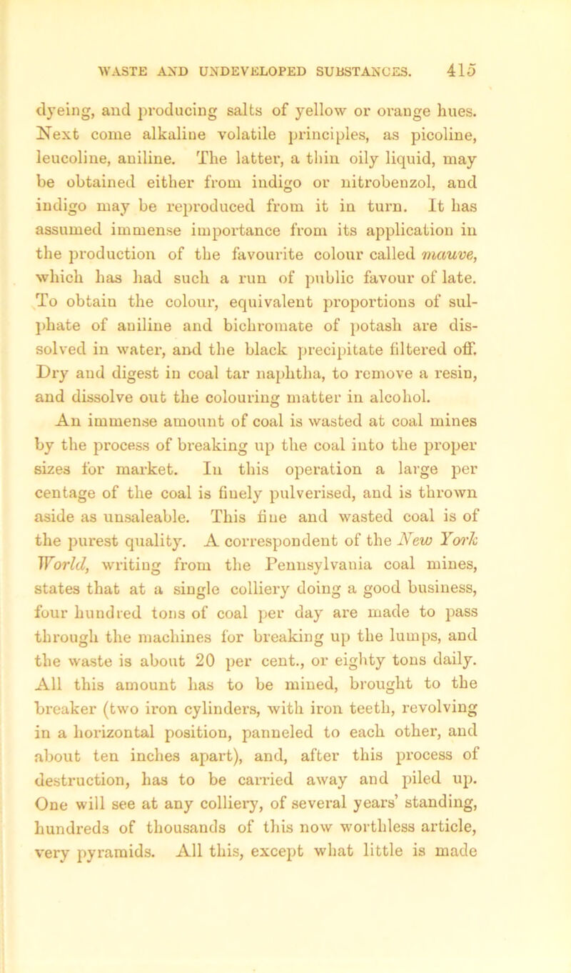 dyeing, and producing salts of yellow or orange lines. Next come alkaline volatile principles, as picoline, leucoline, aniline. The latter, a thin oily liquid, may be obtained either from indigo or nitrobenzol, and indigo may be reproduced from it in turn. It has assumed immense importance from its application in the production of the favourite colour called mauve, which has had such a run of public favour of late. To obtain the colour, equivalent proportions of sul- phate of aniline and bichromate of potash are dis- solved in water, and the black precipitate filtered off. Dry and digest in coal tar naphtha, to remove a i-esin, and dissolve out the colouring matter in alcohol. An immense amount of coal is wasted at coal mines by the process of breaking up the coal into the proper sizes for market. In this operation a large per centage of the coal is finely pulverised, and is thrown aside as unsaleable. This fine and wasted coal is of the purest quality. A correspondent of the New York World, writing from the Pennsylvania coal mines, states that at a single colliery doing a good business, four hundred tons of coal per day are made to pass through the machines for breaking up the lumps, and the waste is about 20 per cent., or eighty tons daily. All this amount has to be mined, brought to the breaker (two iron cylinders, with iron teeth, revolving in a horizontal position, panneled to each other, and about ten inches apart), and, after this process of destruction, has to be carried away and piled up. One will see at any colliery, of several years’ standing, hundreds of thousands of this now worthless article, very pyramids. All this, except what little is made