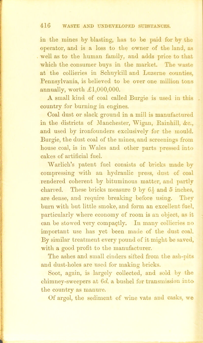 in the mines by blasting, has to be paid for by the operator, and is a loss to the owner of the land, as well as to the human family, and adds price to that which the consumer buys in the market. The waste at the collieries in Schuykill and Luzerne counties, Pennsylvania, is believed to be over one million tons annually, worth LI,000,000. A small kind of coal called Burgie is used in this . country for burning in engines. Coal dust or slack ground in a mill is manufactured in the districts of ]\1 anchester, Wigan, Barnhill. <tc., and used by ironfounders exclusively for the mould. Burgie, the dust coal of the mines, and screenings from house coal, is in Wales and other parts pressed into cakes of artificial fuel. Wai'lich’s patent fuel consists of bricks made by compressing with an hydraulic press, dust of coal rendered coherent by bituminous matter, and partly charred. These bricks measure 9 by 6^ and 5 inches, are dense, and require breaking before using. They burn with but little smoke, and form an excellent fuel, particularly where economy of room is an object, as it can be stowed very compactly. In many collieries no important use has yet been made of the dust coal. By similar treatment every pound of it might be saved, with a good profit to the manufacturer. The ashes and small cinders sifted from the ash-pits and dust-holes are used for making bricks. Soot, again, is largely collected, and sold by the chimney-sweepers at 6c7. a bushel for transmission into the country as manure. Of argol, the sediment of wine vats and casks, we