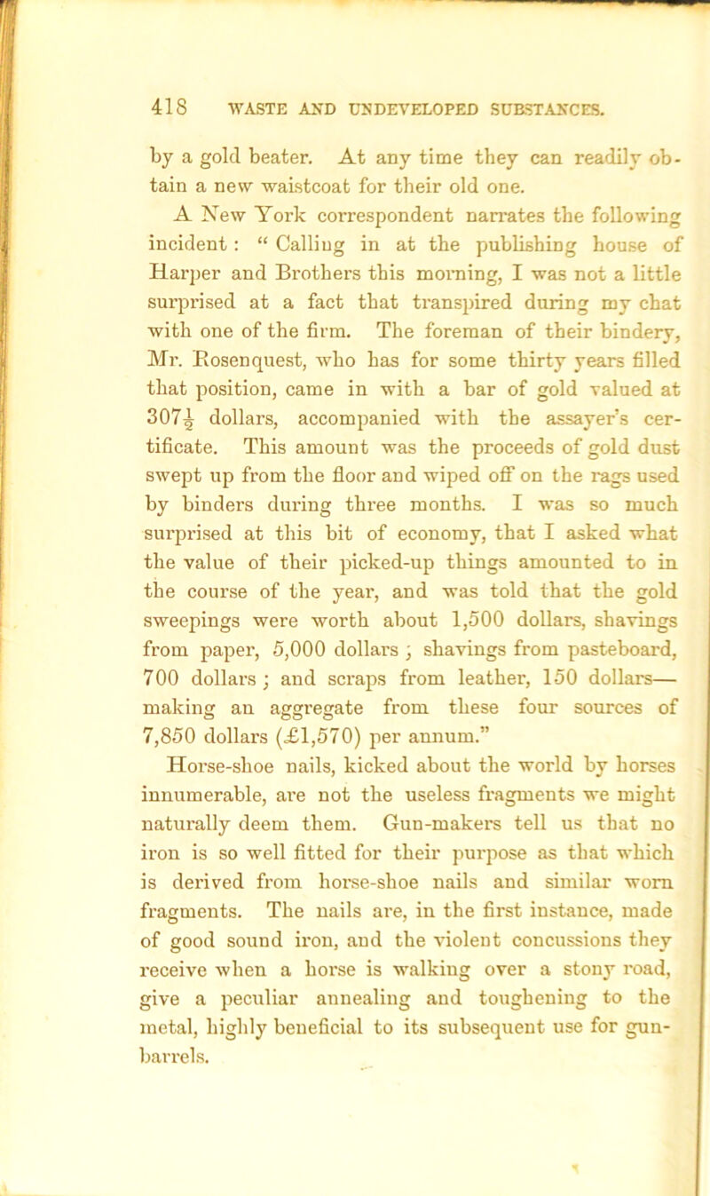 by a gold beater. At any time they can readily ob- tain a new waistcoat for their old one. A New York correspondent narrates the following incident: “ Calliug in at the publishing house of Harper and Brothers this morning, I was not a little surprised at a fact that transpired during my chat with one of the firm. The foreman of their bindery, Mr. Bosenquest, who has for some thirty years filled that position, came in with a bar of gold valued at 307^ dollars, accompanied with the assayer’s cer- tificate. This amount was the proceeds of gold dust swept up from the floor and wiped off1 on the rags used by binders during thi’ee months. I 'was so much surprised at this bit of economy, that I asked what the value of their picked-up things amounted to in the course of the year, and was told that the gold sweepings were worth about 1,500 dollars, shavings from paper, 5,000 dollars , shavings from pasteboard, 700 dollars; and scraps from leather, 150 dollars— making an aggregate from these four sources of 7,850 dollars (£1,570) per annum.” Horse-shoe nails, kicked about the world by horses innumerable, are not the useless fragments we might naturally deem them. Gun-makers tell us that no iron is so well fitted for their purpose as that which is derived from horse-shoe nails and similar worn fragments. The nails are, in the first instance, made of good sound iron, and the violent concussions they receive when a horse is walking over a stony road, give a peculiar annealing and toughening to the metal, highly beneficial to its subsequent use for gun- barrels.