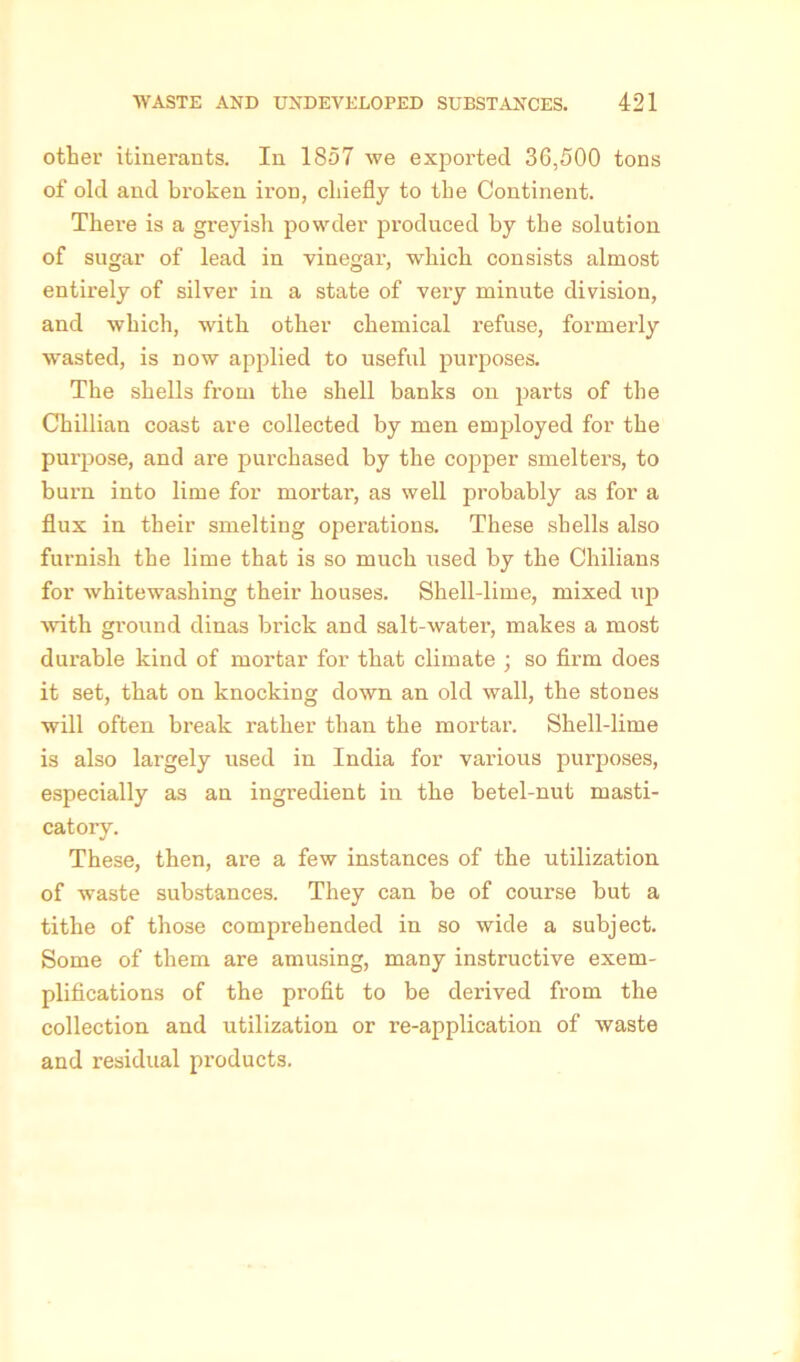 other itinerants. In 1857 we exported 36,500 tons of old and broken iron, chiefly to the Continent. Thei’e is a greyish powder produced by the solution of sugar of lead in vinegar, wThich consists almost entirely of silver in a state of very minute division, and which, with other chemical refuse, formerly wasted, is now applied to useful purposes. The shells from the shell banks on parts of the Chillian coast are collected by men employed for the purpose, and are purchased by the copper smelters, to burn into lime for mortar, as well probably as for a flux in their smelting operations. These shells also furnish the lime that is so much used by the Chilians for whitewashing their houses. Shell-lime, mixed up with ground dinas brick and salt-water, makes a most durable kind of mortar for that climate ; so firm does it set, that on knocking down an old wall, the stones will often break rather than the mortar. Shell-lime is also largely used in India for various purposes, especially as an ingredient in the betel-nut masti- catory. These, then, are a few instances of the utilization of waste substances. They can be of course but a tithe of those comprehended in so wide a subject. Some of them are amusing, many instructive exem- plifications of the profit to be derived from the collection and utilization or re-application of waste and residual products.