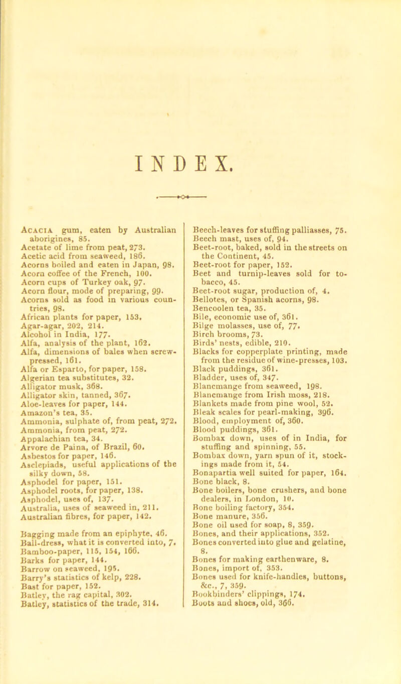 INDEX Acacia gum, eaten by Australian aborigines, 85. Acetate of lime from peat, 273. Acetic acid from seaweed, 186. Acorns boiled and eaten in Japan, 98. Acorn coffee of the French, 100. Acorn cups of Turkey oak, 97. Acorn flour, mode of preparing, 99* Acorns sold as food in various coun- tries, 98. African plants for paper, 153, Agar-agar, 202, 214. Alcohol in India, 177- Alfa, analysis of the plant, 162. Alfa, dimensions of bales when screw- pressed, l6l. Alfa or Esparto, for paper, 158. Algerian tea substitutes, 32. Alligator musk, 368. Alligator skin, tanned, 367. Aloe-leaves for paper, 144. Amazon’s tea, 35. Ammonia, sulphate of, from peat, 272. Ammonia, from peat, 272. Appalachian tea, 34. Arvore de Paina, of Brazil, 60. Asbestos for paper, 146. Asclepiads, useful applications of the silky down, 58. Asphodel for paper, 151. Asphodel roots, for paper, 138. Asphodel, uses of, 137. Australia, uses of seaweed in, 211. Australian fibres, for paper, 142. Bagging made from an epiphyte, 46. Ball-dress, what it is converted into, 7« Bamboo-paper, 115, 154, 166. Barks for paper, 144. Barrow on seaweed, 195. Barry’s statistics of kelp, 228. Bast for paper, 152. Batlev, the rag capital, 302. Batley, statistics of the trade, 314. Beech-leaves for stuffing palliasses, 75. Beech mast, uses of, 94. Beet-root, baked, sold in the streets on the Continent, 45. Beet-root for paper, 152. Beet and turnip-leaves sold for to- bacco, 45. Beet-root sugar, production of, 4. Bellotes, or Spanish acorns, 98. Bencoolen tea, 35. Bile, economic use of, 361. Bilge molasses, use of, 77* Birch brooms, 73. Birds’ nests, edible, 210. Blacks for copperplate printing, made from the residue of wine-presses, 103. Black puddings, 361. Bladder, uses of, 347* Blancmange from seaweed, 198. Blancmange from Irish moss, 218. Blankets made from pine wool, 52. Bleak scales for pearl-making, 396. Blood, employment of, 360. Blood puddings, 361. Bombax down, uses of in India, for stuffing and spinning, 55. Bombax down, yarn spun of it, stock- ings made from it, 54. Bonapartia well suited for paper, 164. Bone black, 8. Bone boilers, bone crushers, and bone dealers, in London, 10. Bone boiling factory, 354. Bone manure, 356. Bone oil used for soap, 8, 359. Bones, and their applications, 352. Bones converted into glue and gelatine, 8. Bones for making earthenware, 8. Bones, import of, 353. Bones used for knife-handles, buttons, &c., 7, 359. Bookbinders’ clippings, 174. Boots and shoes, old, 366.