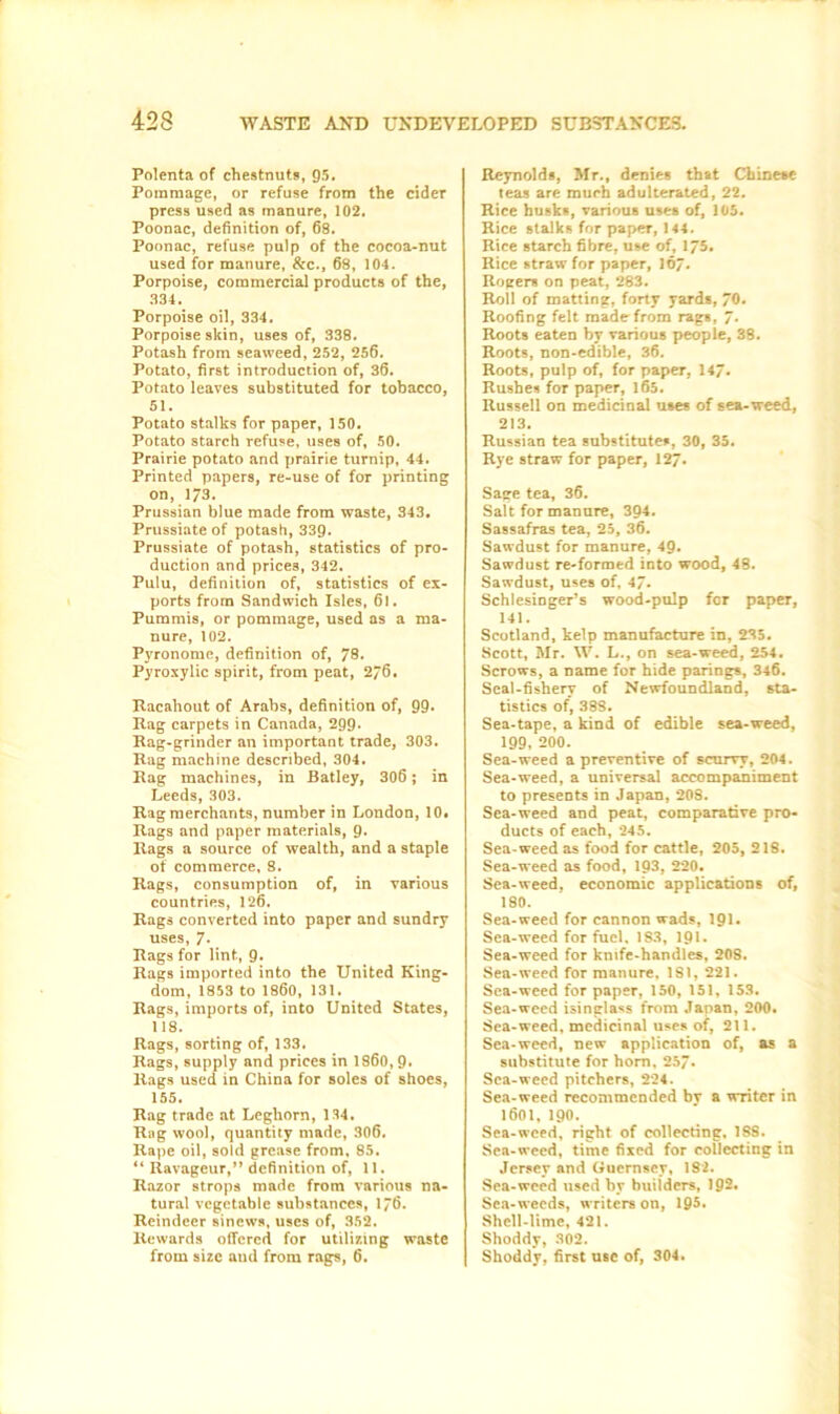 Polenta of chestnuts, 95. Pommage, or refuse from the cider press used as manure, 102. Poonac, definition of, 68. Poonac, refuse pulp of the cocoa-nut used for manure, &c., 68, 104. Porpoise, commercial products of the, 334. Porpoise oil, 334. Porpoise skin, uses of, 338. Potash from seaweed, 252, 256. Potato, first introduction of, 36. Potato leaves substituted for tobacco, 51. Potato stalks for paper, 150. Potato starch refuse, uses of, 50. Prairie potato and prairie turnip, 44. Printed papers, re-use of for printing on, 173. Prussian blue made from waste, 343. Prussiate of potash, 339. Prussiate of potash, statistics of pro- duction and prices, 342. Pulu, definition of, statistics of ex- ports from Sandwich Isles, 6l. Pummis, or pommage, used as a ma- nure, 102. Pyronome, definition of, 78* Pyroxylic spirit, from peat, 276. Racahout of Arabs, definition of, 99- Rag carpets in Canada, 299. Rag-grinder an important trade, 303. Rag machine described, 304. Rag machines, in Batley, 306 ; in Leeds, 303. Rag merchants, number in London, 10. Rags and paper materials, 9. Rags a source of wealth, and a staple of commerce, 8. Rags, consumption of, in various countries, 126. Rags converted into paper and sundry uses, 7- Rags for lint, 9- Rags imported into the United King- dom, 1853 to I860, 131. Rags, imports of, into United States, 118. Rags, sorting of, 133. Rags, supply and prices in I860, 9- Rags used in China for soles of shoes, 155. Rag trade at Leghorn, 134. Rag wool, quantity made, 306. Rape oil, sold grease from, 85. 4‘ Ravageur,” definition of, 11. Razor strops made from various na- tural vegetable substances, 176. Reindeer sinews, uses of, 352. Rewards offered for utilizing waste from size aud from rags, 6. Reynolds, Mr., denies that Chinese teas are much adulterated, 22. Rice husks, various uses of, 105. Rice stalks for paper, 144. Rice starch fibre, use of, 175. Rice straw for paper, 167. Rogers on peat, 283. Roil of matting, forty yards, 70. Roofing felt made from rags. 7. Roots eaten by various people, 38. Roots, non-edible, 36. Roots, pulp of, for paper, 147- Rushes for paper, 165. Russell on medicinal uses of sea-weed, 213. Russian tea substitutes, 30, 35. Rye straw for paper, 127. Sage tea, 36. Salt for manure, 394. Sassafras tea, 25, 36. Sawdust for manure, 49- Sawdust re-formed into wood, 48. Sawdust, uses of, 47. Schlesinger’s wood-pulp for paper, 141. Scotland, kelp manufacture in, 235. Scott, Mr. W. L., on sea-weed, 254. Scrows, a name for hide parings, 346. Seal-fishery of Newfoundland, sta- tistics of, 388. Sea-tape, a kind of edible sea-weed, 199, 200. Sea-weed a preventive of scurvy, 204. Sea-weed, a universal accompaniment to presents in Japan, 208. Sea-weed and peat, comparative pro- ducts of each, 245. Sea-weed as food for cattle, 205, 218. Sea-weed as food, 193, 220. Sea-weed, economic applications of, 180. Sea-weed for cannon wads, 191. Sea-weed for fuel. 183, 191- Sea-weed for knife-handles, 208. Sea-weed for manure, 181, 221. Sea-weed for paper, 150, 151, 153. Sea-weed isinglass from Japan, 200. Sea-weed, medicinal uses of, 211. Sea-weed, new application of, as a substitute for horn, 257. Sea-weed pitchers, 224. Sea-weed recommended by a writer in 1601, 190. Sea-weed, right of collecting, 188. Sea-weed, time fixed for collecting in Jersey and Guernsey, 182. Sea-weed used by builders, 192. Sea-weeds, writers on, 195. Shell-lime, 421. Shoddy, 302. Shoddy, first use of, 304.