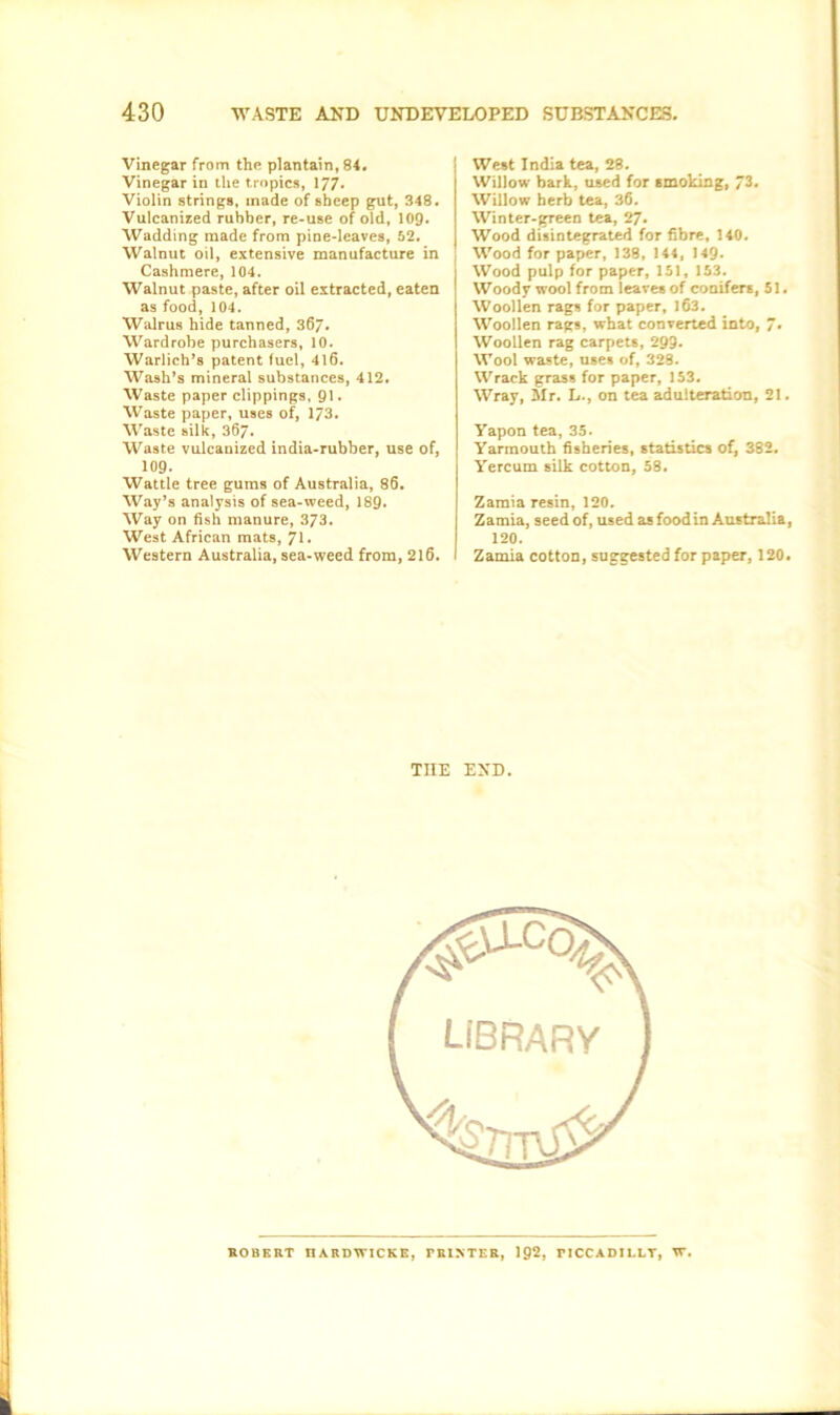 Vinegar from the plantain, 84. Vinegar in the tropics, 177* Violin strings, made of sheep gut, 348. Vulcanized rubber, re-use of old, 109* Wadding made from pine-leaves, 52. Walnut oil, extensive manufacture in Cashmere, 104. Walnut paste, after oil extracted, eaten as food, 104. Walrus hide tanned, 36/. Wardrobe purchasers, 10. Warlich’s patent fuel, 416. Wash’s mineral substances, 412. Waste paper clippings, 91. Waste paper, uses of, 173. Waste silk, 367. Waste vulcanized india-rubber, use of, 109. Wattle tree gums of Australia, 86. Way’s analysis of sea-weed, 189- Way on fish manure, 373. West African mats, Western Australia, sea-weed from, 2l6. I West India tea, 28. Willow bark, used for smoking, 73. Willow herb tea, 36. Win ter-green tea, 27. Wood disintegrated for fibre, 140. Wood for paper, 138, 144, 149. Wood pulp for paper, 151, 153. Woody wool from leaves of conifers, 51. Woollen rags for paper, 163. Woollen rags, what converted into, 7» Woollen rag carpets, 299. Wool waste, uses of, 328. Wrack grass for paper, 153. Wray, Mr. L., on tea adulteration, 21. Yapon tea, 35. Yarmouth fisheries, statistics of, 382. Yercum silk cotton, 58. Zamia resin, 120. Zamia, seed of, used as food in Australia, 120. I Zamia cotton, suggested for paper, 120. THE END. LIBRARY ROBERT IIARDTVICKE, PRINTER, 192, PICCADILLT, IT.