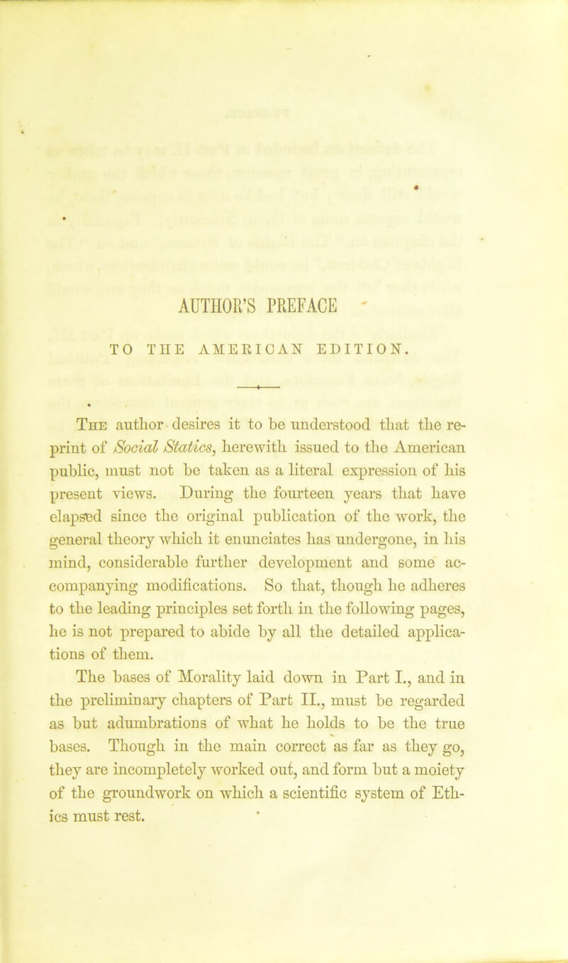 AUTHOR’S PREFACE TO THE AMEEIOAN EDITION. The author desires it to be understood that the re- print of Social Statics, herewith issued to the American public, must not be taken as a literal expression of his present views. During the fourteen years that have elapsed since the original publication of the work, the general theory which it enunciates has undergone, in his mind, considerable further development and some ac- companying modifications. So that, though ho adheres to the leading principles set forth in the following pages, he is not prepared to abide by all the detailed applica- tions of them. The bases of Morality laid down in Part I., and in the preliminary chapters of Part II., must be regarded as but adumbrations of what he holds to be the true bases. Though in the main correct as far as they go, they are incompletely worked out, and form but a moiety of the groundwork on which a scientific system of Eth- ics must rest.