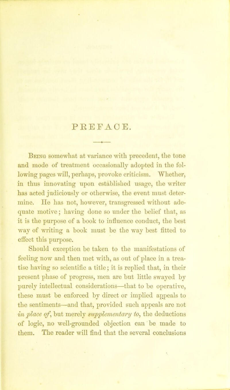 PREFACE. Being somewhat at variance with precedent, the tone and mode of treatment occasionally adopted in the fol- lowing pages will, perhaps, provoke criticism. Whether, in thus innovating upon established usage, the writer has acted judiciously or otherwise, the event must deter- mine. He has not, however, transgressed without ade- quate motive; having done so under the belief that, as it is the purpose of a book to influence conduct, the best way of writing a book must be the way best fitted to effect this purpose. Should exception be taken to the manifestations of feeling now and then met with, as out of place in a trea- tise having so scientific a title; it is replied that, in their present phase of progress, men are brit little swayed by purely intellectual considei*ations—that to be operative, these must be enforced by direct or implied appeals to the sentiments—and that, provided such appeals are not in place of, but merely supplementary to, the deductions of logic, no well-grounded objection can be made to them. The reader will find that the several conclusions