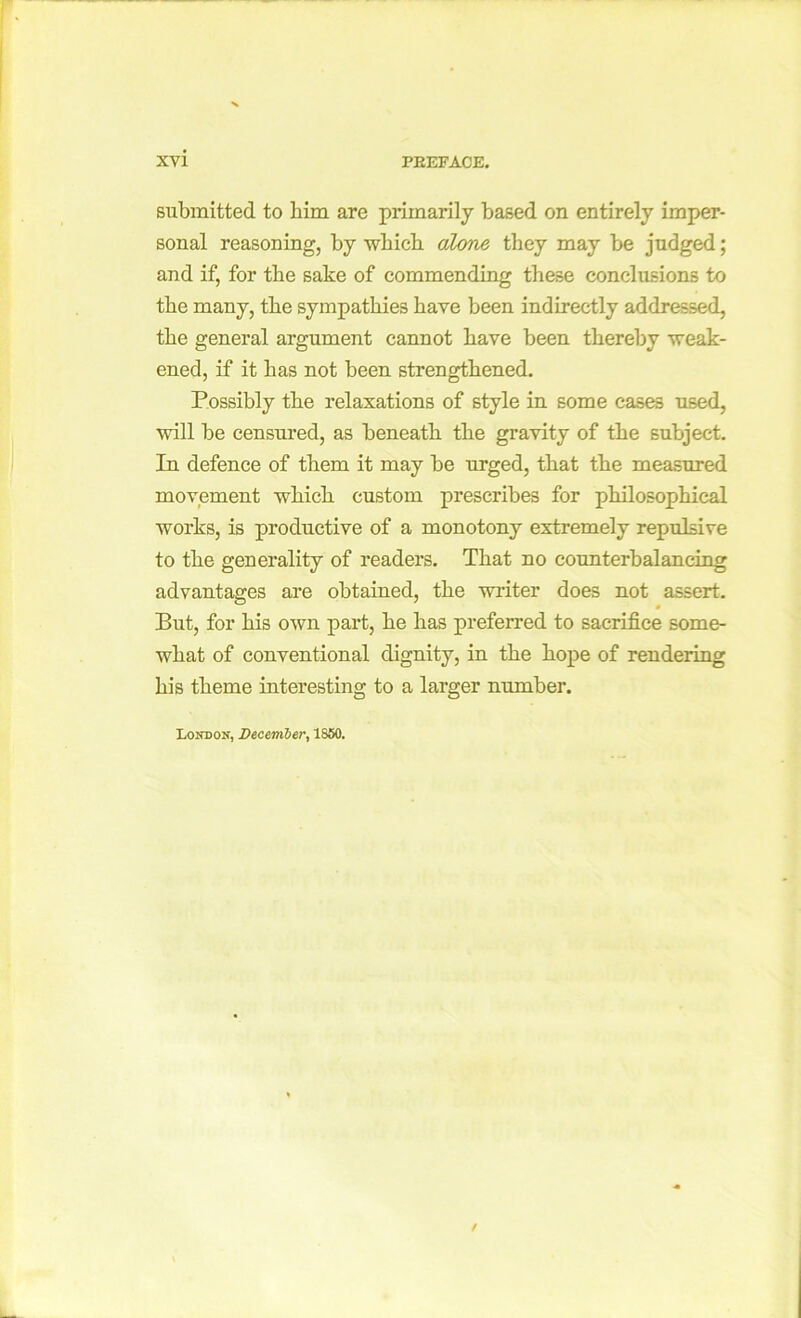 submitted to him are primarily based on entirely imper- sonal reasoning, by which alone they may be judged; and if, for the sake of commending these conclusions to the many, the sympathies have been indirectly addressed, the general argument cannot have been thereby weak- ened, if it has not been strengthened. Possibly the relaxations of style in some cases used, will be censured, as beneath the gravity of the subject. In defence of them it may be urged, that the measured movement which custom prescribes for philosophical works, is productive of a monotony extremely repulsive to the generality of readers. That no counterbalancing advantages are obtained, the writer does not assert. But, for his own part, he has preferred to sacrifice some- what of conventional dignity, in the hope of rendering his theme interesting to a larger number. Lootjon, December, 1850.