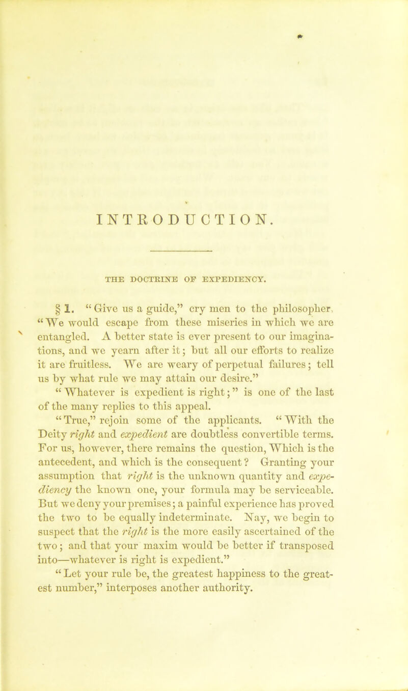 INTRODUCTION. THE DOCTRINE OP EXPEDIENCY. § 1. “Give us a guide,” cry men to the philosopher, “ We would escape from these miseries iu which we are N entangled. A better state is ever present to our imagina- tions, and we yearn after it; but all our efforts to realize it are fruitless. We are weary of perpetual failures; tell us by what rule we may attain our desire.” “ Whatever is expedient is right; ” is one of the last of the many replies to this appeal. “ True,” rejoin some of the applicants. “ With the Deity right and expedient are doubtless convertible terms. For us, however, there remains the question, Which is the antecedent, and which is the consequent ? Granting your assumption that right is the unknown quantity and expe- diency the known one, your formula may be serviceable. But we deny your premises; a painful experience has proved the two to be equally indeterminate. Nay, we begin to suspect that the right is the more easily ascertained of the two; and that your maxim would be better if transposed into—whatever is right is expedient.” “ Let your rule be, the greatest happiness to the great- est number,” interposes another authority.