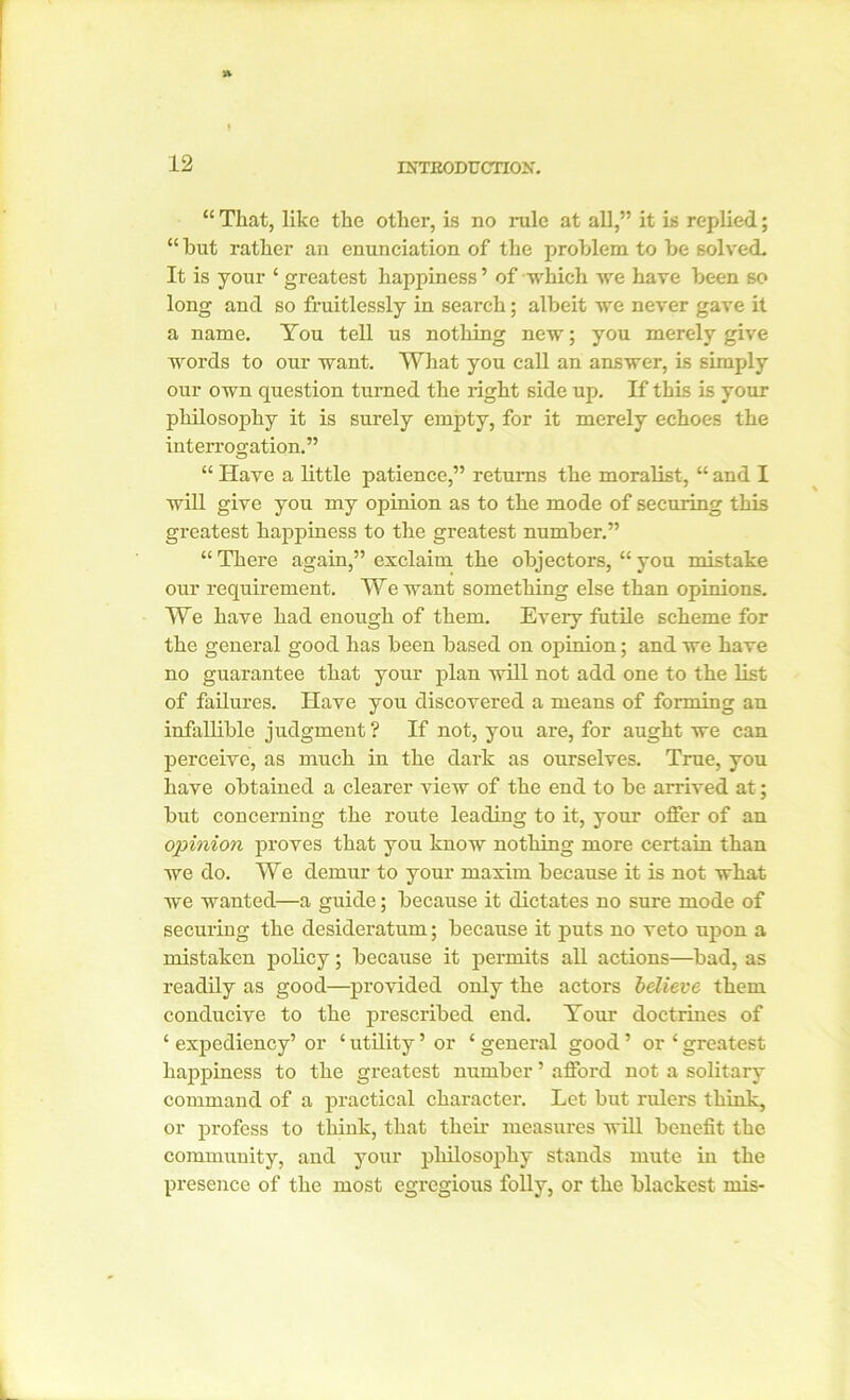 “ That, like the other, is no rule at all,” it is replied; “ hut rather an enunciation of the problem to be solved. It is your ‘ greatest happiness ’ of which we have been so long and so fruitlessly in search; albeit we never gave it a name. You tell us nothing new; you merely give words to our want. What you call an answer, is simply our own question turned the right side up. If this is your philosophy it is surely empty, for it merely echoes the interrogation.” “ Have a little patience,” returns the moralist, “ and I will give you my opinion as to the mode of securing this greatest happiness to the greatest number.” “ There again,” exclaim the objectors, “ you mistake our requirement. We want something else than opinions. We have had enough of them. Every futile scheme for the general good has been based on opinion; and we have no guarantee that your plan will not add one to the list of failures. Have you discovered a means of forming an infallible judgment? If not, you are, for aught we can perceive, as much in the dark as ourselves. True, you have obtained a clearer view of the end to be arrived at; but concerning the route leading to it, your offer of an opinion proves that you know nothing more certain than we do. We demur to your maxim because it is not what we wanted—a guide; because it dictates no sure mode of securing the desideratum; because it puts no veto upon a mistaken policy; because it permits all actions—bad, as readily as good—provided only the actors believe them conducive to the prescribed end. Your doctrines of ‘ expediency’ or ‘ utility ’ or ‘ general good ’ or 1 greatest happiness to the greatest number ’ afford not a solitary command of a practical character. Let but rulers think, or profess to think, that their measures will benefit the community, and your pliilosophy stands mute in the presence of the most egregious folly, or the blackest mis-