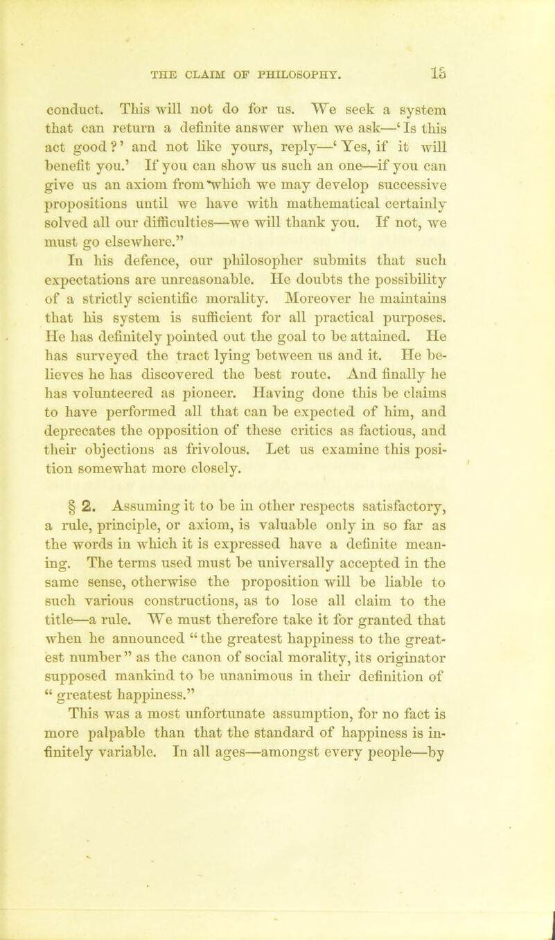 THE CLAIM OF PHILOSOPHY. IS conduct. This will not do for us. We seek a system that can return a definite answer when we ask—‘ Is this act good ? ’ and not like yours, reply—‘ Yes, if it will benefit you.’ If you can show us such an one—if you can give us an axiom from'which we may develop successive propositions until we have with mathematical certainly solved all our diificulties—we will thank you. If not, we must go elsewhere.” In his defence, our philosopher submits that such expectations are unreasonable. He doubts the possibility of a strictly scientific morality. Moreover he maintains that his system is sufficient for all practical purposes. He has definitely pointed out the goal to be attained. He has surveyed the tract lying between us and it. He be- lieves he has discovered the best route. And finally he has volunteered as pioneer. Having done this be claims to have performed all that can be expected of him, and deprecates the opposition of these critics as factious, and their objections as frivolous. Let us examine this posi- tion somewhat more closely. § 2. Assuming it to be in other respects satisfactory, a rule, principle, or axiom, is valuable only in so far as the words in which it is expressed have a definite mean- ing. The terms used must be universally accepted in the same sense, otherwise the proposition will be liable to such various constructions, as to lose all claim to the title—a rule. We must therefore take it for granted that when he announced “ the greatest happiness to the great- est number ” as the canon of social morality, its originator supposed mankind to be unanimous in their definition of “ greatest happiness.” This was a most unfortunate assumption, for no fact is more palpable than that the standard of happiness is in- finitely variable. In all ages—amongst every people—by