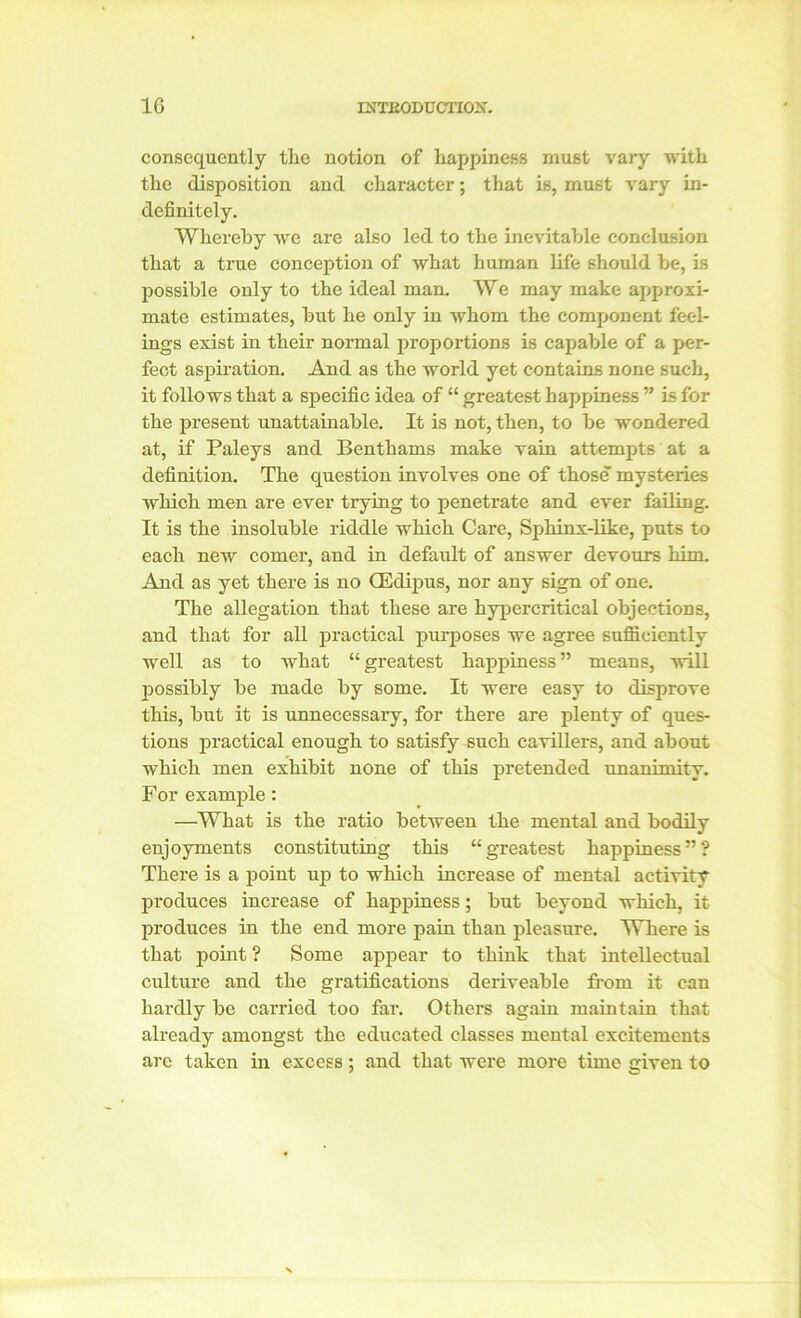 consequently tlie notion of happiness must vary with the disposition and character; that is, must vary in- definitely. Whereby we are also led to the inevitable conclusion that a true conception of what human life should be, is possible only to the ideal man. We may make approxi- mate estimates, but he only in whom the component feel- ings exist in their normal proportions is capable of a per- fect aspiration. And as the world yet contains none such, it follows that a specific idea of “ greatest happiness ” is for the present unattainable. It is not, then, to be wondered at, if Paleys and Benthams make vain attempts at a definition. The question involves one of those mysteries which men are ever trying to penetrate and ever failing. It is the insoluble riddle which Care, Sphinx-like, puts to each new comer, and in default of answer devours him. And as yet there is no GEdipus, nor any sign of one. The allegation that these are hypercritical objections, and that for all practical purposes we agree sufficiently well as to what “ greatest happiness ” means, will possibly be made by some. It were easy to disprove this, but it is unnecessary, for there are plenty of ques- tions practical enough to satisfy such cavillers, and about which men exhibit none of this pretended unanimity. For example: —What is the ratio between the mental and bodily enjoyments constituting this “greatest happiness”? There is a point up to which increase of mental activity produces increase of happiness; but beyond which, it produces in the end more pain than pleasure. Where is that point ? Some appear to think that intellectual culture and the gratifications deriveable from it can hardly be carried too far. Others again maintain that already amongst the educated classes mental excitements are taken in excess; and that were more time given to