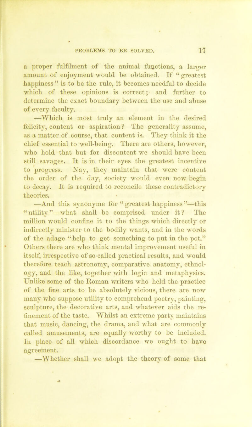 a proper fulfilment of the animal functions, a larger amount of enjoyment would be obtained. If “greatest happiness ” is to be the rule, it becomes needful to decide which of these opinions is correct; and further to determine the exact boundary between the use and abuse of every faculty. —Which is most truly an element in the desired felicity, content or aspiration? The generality assume, as a matter of course, that content is. They think it the chief essential to well-being. There are others, however, who hold that but for discontent we should have been still savages. It is in their eyes the greatest incentive to progress. Nay, they maintain that were content the order of the day, society would even now begin to decay. It is required to reconcile these contradictory theories. —And this synonyme for “ greatest happiness ”—this “ utility ”—what shall be comprised under it ? The million would confine it to the things which directly or indirectly minister to the bodily wants, and in the words of the adage “help to get something to put in the pot.” Others there are who think mental improvement useful in itself, irrespective of so-called practical results, and would therefore teach astronomy, comparative anatomy, ethnol- ogy, and the like, together with logic and metaphysics. Unlike some of the Roman writers who held the practice of the fine arts to be absolutely vicious, there are now many who suppose utility to comprehend poetry, painting, sculpture, the decorative arts, and whatever aids the re- finement of the taste. Whilst an extreme party maintains that music, dancing, the drama, and what are commonly called amusements, are equally worthy to be included. In place of all which discordance we ought to have agreement. —Whether shall we adopt the theory of some that