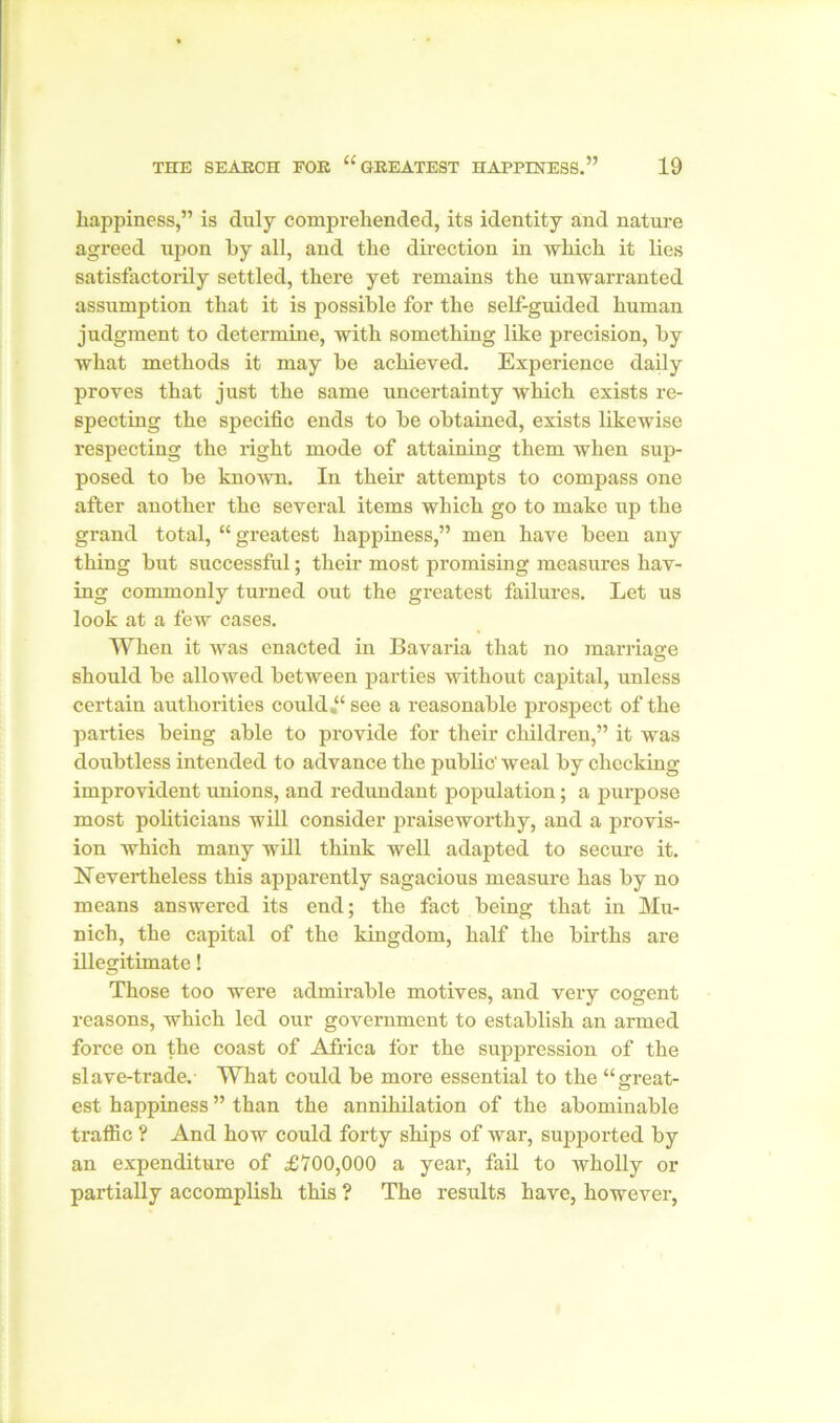 happiness,” is duly comprehended, its identity and nature agreed upon by all, and the direction in which it lies satisfactorily settled, there yet remains the unwarranted assumption that it is possible for the self-guided human judgment to determine, with something like precision, by what methods it may be achieved. Experience daily proves that just the same uncertainty which exists re- specting the specific ends to be obtained, exists likewise respecting the right mode of attaining them when sup- posed to be known. In their attempts to compass one after another the several items which go to make up the grand total, “ greatest happiness,” men have been any thing but successful; their most promising measures hav- ing commonly turned out the greatest failures. Let us look at a few cases. When it was enacted in Bavaria that no marriage should be allowed between parties without capital, unless certain authorities could “see a reasonable prospect of the parties being able to provide for their children,” it was doubtless intended to advance the public' weal by checking improvident unions, and redundant population; a purpose most politicians will consider praiseworthy, and a provis- ion which many will think well adapted to secure it. Nevertheless this apparently sagacious measure has by no means answered its end; the fact being that in Mu- nich, the capital of the kingdom, half the births are illegitimate! Those too were admirable motives, and very cogent reasons, which led our government to establish an armed force on the coast of Africa for the suppression of the slave-trade.- What could be more essential to the “great- est happiness ” than the annihilation of the abominable traffic ? And how could forty ships of war, supported by an expenditure of £700,000 a year, fail to Avholly or partially accomplish this ? The results have, however,