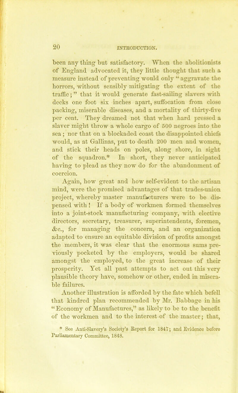 been any thing but satisfactory. When the abolitionists of England advocated it, they little thought that such a measure instead of preventing would only “ aggravate the horrors, without sensibly mitigating the extent of the traffic; ” that it would generate fast-sailing slavers with decks one foot six inches apart, suffocation from close packing, miserable diseases, and a mortality of thirty-five per cent. They dreamed not that when hard pressed a slaver might throw a whole cargo of 500 negroes into the sea ; nor that on a blockaded coast the disappointed chiefs would, as at Gallinas, put to death 200 men and women, and stick their heads on poles, along shore, in sight of the squadron.* In short, they never anticipated having to plead as they now do for the abandonment of coercion. Again, how great and how self-evident to the artisan mind, were the promised advantages of that trades-union project, whereby master manufacturers were to be dis- pensed with ! If a body of workmen formed themselves into a joint-stock manufacturing company, with elective directors, secretary, treasurer, superintendents, foremen, &c., for managing the concern, and an organization adapted to ensure an equitable division of profits amongst the members, it was clear that the enormous sums pre- viously pocketed by the employers, would be shared amongst the employed, to the great increase of their prosperity. Yet all past attempts to act out this very plausible theory have, somehow or other, ended in misera- ble failures. Another illustration is afforded by the fate which befell that kindred plan recommended by Mr. Babbage in his “Economy of Manufactures,” as likely to be to the benefit of the workmen and to the interest of the master; that, * See Anti-Slavery’s Society’s Report for 1847; and Evidence before Parliamentary Committee, 1848.