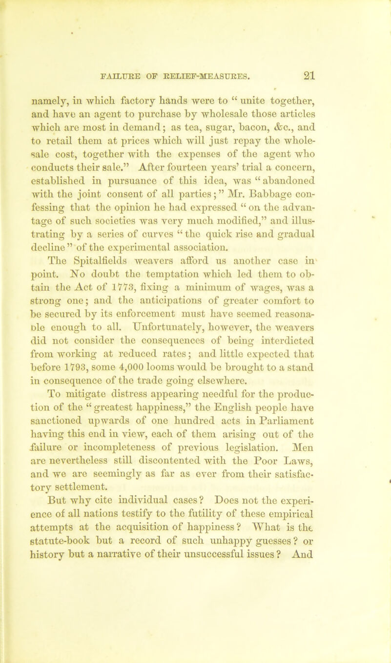 namely, in which factory hands were to “ unite together, and have an agent to purchase by wholesale those articles which are most in demand; as tea, sugar, bacon, &c., and to retail them at prices which will just repay the whole- sale cost, together with the expenses of the agent who conducts their sale.” After fourteen years’ trial a concern, established in pursuance of this idea, was “ abandoned with the joint consent of all parties; ” Mr. Babbage con- fessing that the opinion he had expressed “ on the advan- tage of such societies was very much modified,” and illus- trating by a series of curves “ the quick rise and gradual decline ” of the experimental association. The Spitalfields weavers afford us another case in point. No doubt the temptation which led them to ob- tain the Act of 1773, fixing a minimum of wages, was a strong one; and the anticipations of greater comfort to be secured by its enforcement must have seemed reasona- ble enough to all. Unfortunately, however, the weavers did not consider the consequences of being interdicted from working at reduced rates; and little expected that before 1793, some 4,000 looms would be brought to a stand in consequence of the trade going elsewhere. To mitigate distress appearing needful for the produc- tion of the “ greatest happiness,” the English people have sanctioned upwards of one hundred acts in Parliament having this end in view, each of them arising out of the failure or incompleteness of previous legislation. Men are nevertheless still discontented with the Poor Laws, and Ave are seemingly as far as ever from their satisfac- tory settlement. But why cite individual cases ? Does not the experi- ence of all nations testify to the futility of these empirical attempts at the acquisition of happiness ? What is the, statute-book but a record of such unhappy guesses ? or history but a narrative of their unsuccessful issues ? And