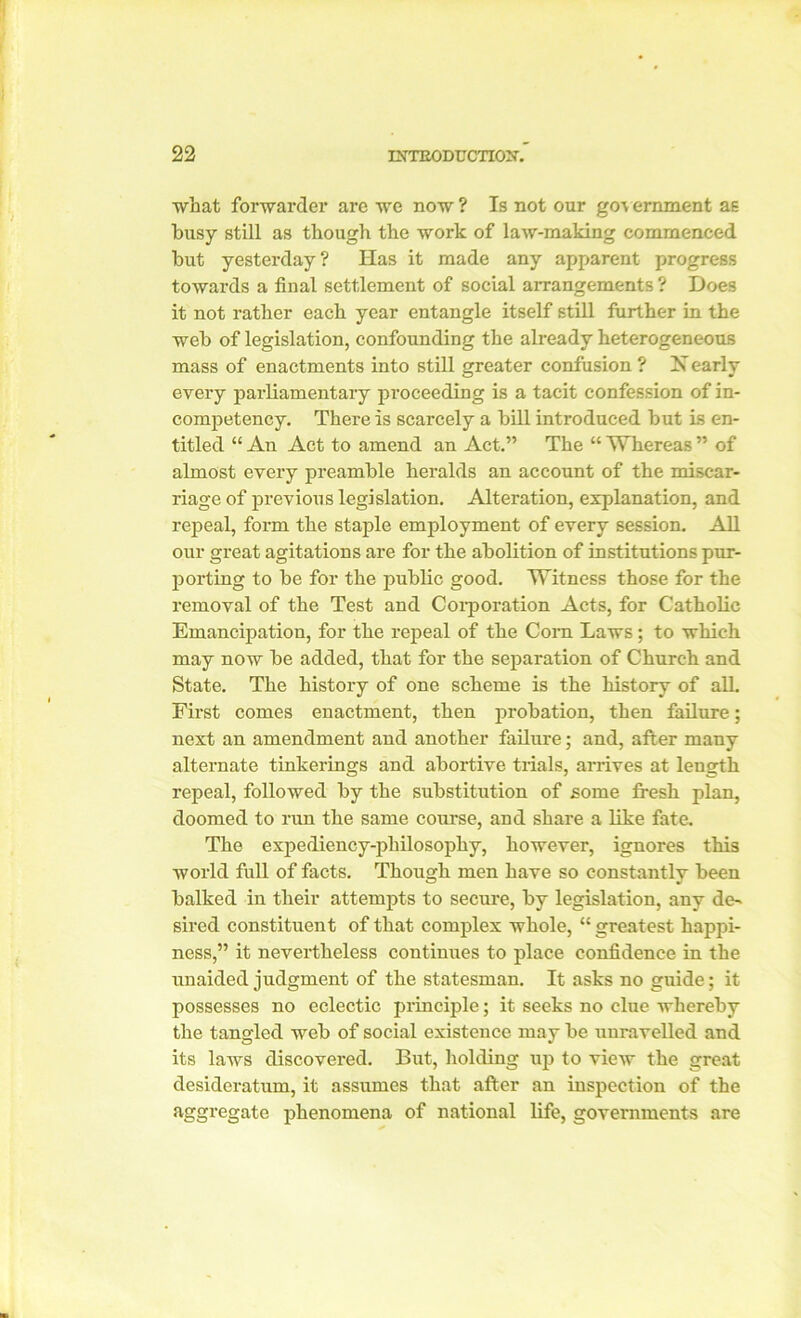 what forwarder are we now ? Is not our gov eminent as busy still as though the work of law-making commenced but yesterday? Has it made any apparent progress towards a final settlement of social arrangements? Does it not rather each year entangle itself still further in the web of legislation, confounding the already heterogeneous mass of enactments into still greater confusion ? X early every parliamentary proceeding is a tacit confession of in- competency. There is scarcely a bill introduced but is en- titled “ An Act to amend an Act.” The “ Whereas ” of almost every preamble heralds an account of the miscar- riage of previous legislation. Alteration, explanation, and repeal, form the staple employment of every session. All our great agitations are for the abolition of institutions pur- porting to be for the public good. Witness those for the removal of the Test and Corporation Acts, for Catholic Emancipation, for the repeal of the Corn Laws; to which may now be added, that for the separation of Church and State. The history of one scheme is the history of all. First comes enactment, then probation, then failure; next an amendment and another failure; and, after many alternate tinkerings and abortive trials, arrives at length repeal, followed by the substitution of some fresh plan, doomed to run the same course, and share a like fate. The expediency-philosophy, however, ignores this world full of facts. Though men have so constantly been balked in their attempts to secure, by legislation, any de- sired constituent of that complex whole, “ greatest happi- ness,” it nevertheless continues to place confidence in the unaided judgment of the statesman. It asks no guide; it possesses no eclectic principle; it seeks no clue whereby the tangled web of social existence may be unravelled and its laws discovered. But, holding up to view the great desideratum, it assumes that after an inspection of the aggregate phenomena of national life, governments are