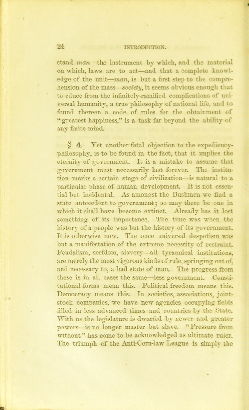 stand man—the instrument by which, and the material on which, laws are to act—and that a complete knowl- edge of the unit—man, is but a tirst step to the compre- hension of the mass—society, it seems obvious enough that to educe from the infinitely-ramified complications of uni- versal humanity, a true philosophy of national life, and to found thereon a code of rules for the obtainment of “greatest happiness,” is a task far beyond the ability of any finite mind. § 4. Yet another fatal objection to the expediency- philosophy. is to be found in the fact, that it implies the eternity of government. It is a mistake to assume that government must necessarily last forever. The institu- tion marks a certain stage of civilization—is natural to a particular phase of. human development. It is not essen- tial but incidental. As amongst the Bushmen we find a state antecedent to government; so may there be one in which it shall have become extinct. Already has it lost something of its importance. The time was when the history of a people was but the history of its government. It is otherwise now. The once universal despotism was but a manifestation of the extreme necessity of restraint. Feudalism, serfdom, slavery—all tyrannical institutions, are merely the most vigorous kinds of rule, springing out of, and necessary to, a bad state of man. The progress from these is in all cases the same—less government. Consti- tutional forms mean this. Political freedom means this. Democracy means this. In societies, associations, joint- stock companies, we have new agencies occupying fields filled in less advanced times and countries by the State. With us the legislature is dwarfed by newer and greater powers—is no longer master but slave. “ Pressure from without ” has come to be acknowledged as ultimate ruler. The triumph of the Anti-Com-law League is simply the