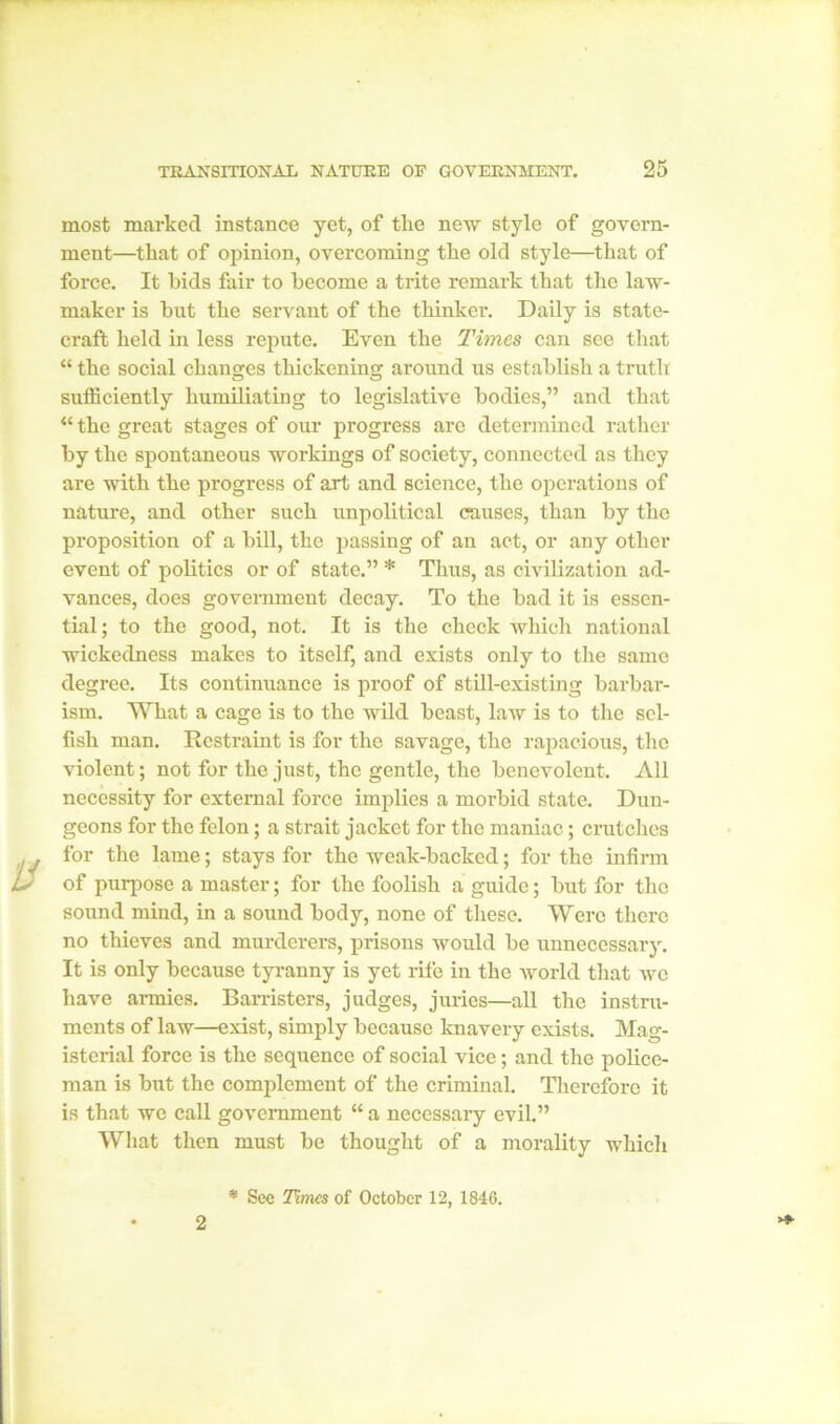 most marked instance yet, of the new style of govern- ment—that of opinion, overcoming the old style—that of force. It bids fair to become a trite remark that the law- maker is but the servant of the thinker. Daily is state- craft held hi less repute. Even the Times can see that “ the social changes thickening around us establish a truth sufficiently humiliating to legislative bodies,” and that “ the great stages of our progress are determined rather by the spontaneous workings of society, connected as they are with the progress of art and science, the operations of nature, and other such unpolitical causes, than by the proposition of a bill, the passing of an act, or any other event of politics or of state.” * Thus, as civilization ad- vances, does government decay. To the bad it is essen- tial; to the good, not. It is the check which national wickedness makes to itself, and exists only to the same degree. Its continuance is proof of still-existing barbar- ism. What a cage is to the wild beast, law is to the sel- fish man. Restraint is for the savage, the rapacious, the violent; not for the just, the gentle, the benevolent. All necessity for external force implies a morbid state. Dun- geons for the felon; a strait jacket for the maniac; crutches for the lame; stays for the weak-backed; for the infirm of purpose a master; for the foolish a guide; but for the sound mind, in a sound body, none of these. Were there no thieves and murderers, prisons would be unnecessary. It is only because tyranny is yet rife in the world that we have armies. Barristers, judges, juries—all the instru- ments of law—exist, simply because knavery exists. Mag- isterial force is the sequence of social vice; and the police- man is but the complement of the criminal. Therefore it is that we call government “ a necessary evil.” What then must be thought of a morality which 2 * See Times of October 12, 1846.