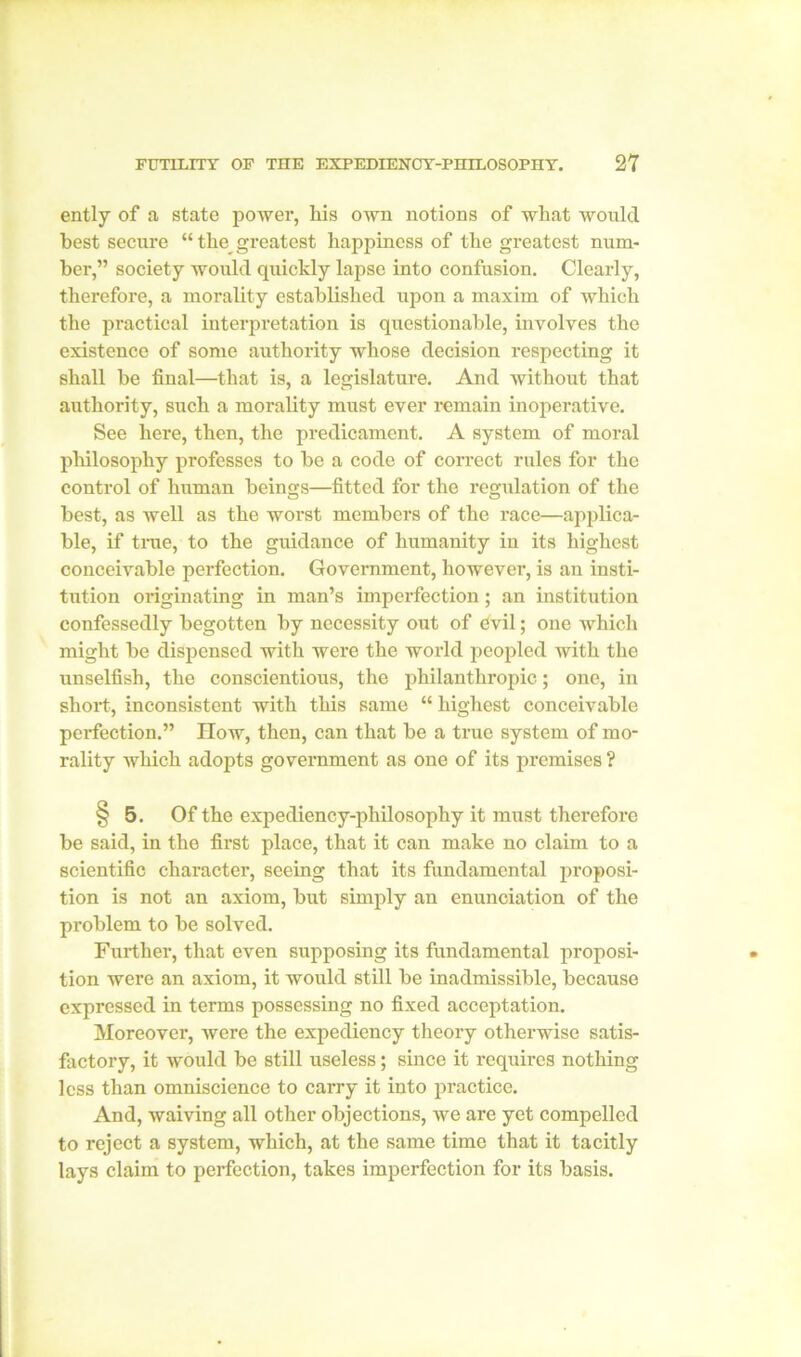 ently of a state power, his own notions of what would best secure “ the greatest happiness of the greatest num- ber,” society would quickly lapse into confusion. Clearly, therefore, a morality established upon a maxim of which the practical interpretation is questionable, involves the existence of some authority whose decision respecting it shall be final—that is, a legislature. And without that authority, such a morality must ever remain inoperative. See here, then, the predicament. A system of moral philosophy professes to be a code of correct rules for the control of human beings—fitted for the regulation of the best, as well as the worst members of the race—applica- ble, if true, to the guidance of humanity in its highest conceivable perfection. Government, however, is an insti- tution originating in man’s imperfection; an institution confessedly begotten by necessity out of dvil; one Avhich might be dispensed with were the world peopled with the unselfish, the conscientious, the philanthropic; one, in short, inconsistent with this same “ highest conceivable perfection.” How, then, can that be a true system of mo- rality which adopts government as one of its premises ? § 5. Of the expediency-philosophy it must therefore be said, in the first place, that it can make no claim to a scientific character, seeing that its fundamental proposi- tion is not an axiom, but simply an enunciation of the problem to be solved. Further, that even supposing its fundamental proposi- tion were an axiom, it would still be inadmissible, because expressed in terms possessing no fixed acceptation. Moreover, were the expediency theory otherwise satis- factory, it would be still useless; since it requires nothing less than omniscience to carry it into practice. And, waiving all other objections, we are yet compelled to reject a system, which, at the same time that it tacitly lays claim to perfection, takes imperfection for its basis.