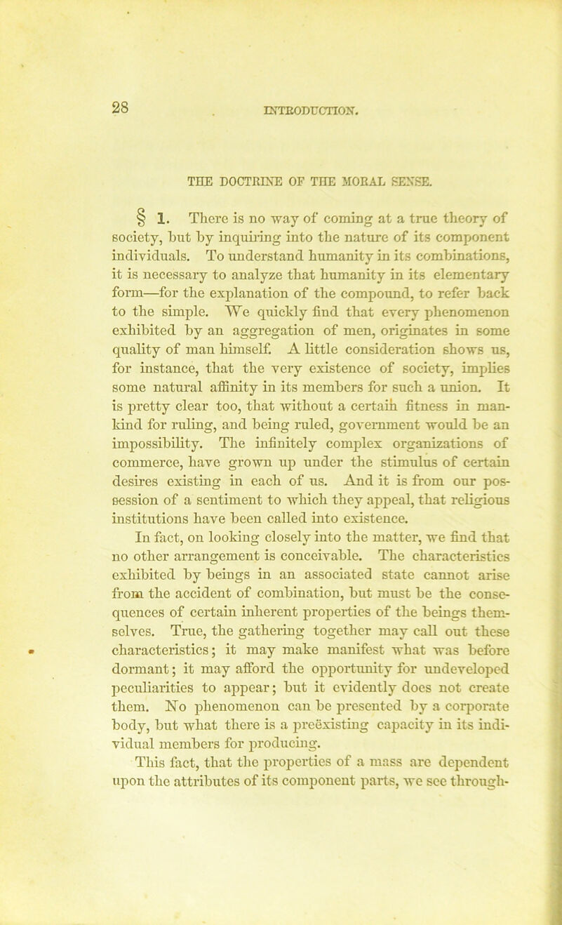 ENTBODTJ CITON. THE DOCTRINE OF THE MORAL SENSE. § 1. There is no way of coming at a true theory of society, hut by inquiring into the nature of its component individuals. To understand humanity in its combinations, it is necessary to analyze that humanity in its elementary form—for the explanation of the compound, to refer back to the simple. We quickly find that every phenomenon exhibited by an aggregation of men, originates in some quality of man himself. A little consideration shows us, for instance, that the very existence of society, implies some natural affinity in its members for such a union. It is pretty clear too, that without a certain fitness in man- kind for ruling, and being ruled, government would be an impossibility. The infinitely complex organizations of commerce, have grown up under the stimulus of certain desires existing in each of us. And it is from our pos- session of a sentiment to which they appeal, that religious institutions have been called into existence. In fact, on looking closely into the matter, we find that no other arrangement is conceivable. The characteristics exhibited by beings in an associated state cannot arise from the accident of combination, but must be the conse- quences of certain inherent properties of the beings them- selves. True, the gathering together may call out these characteristics; it may make manifest what was before dormant; it may afford the opportunity for undeveloped peculiarities to appear; but it evidently docs not create them. No phenomenon can be pi-esented by a corporate body, but what there is a preexisting capacity in its indi- vidual members for producing. This fact, that the properties of a mass are dependent upon the attributes of its component parts, we see through-