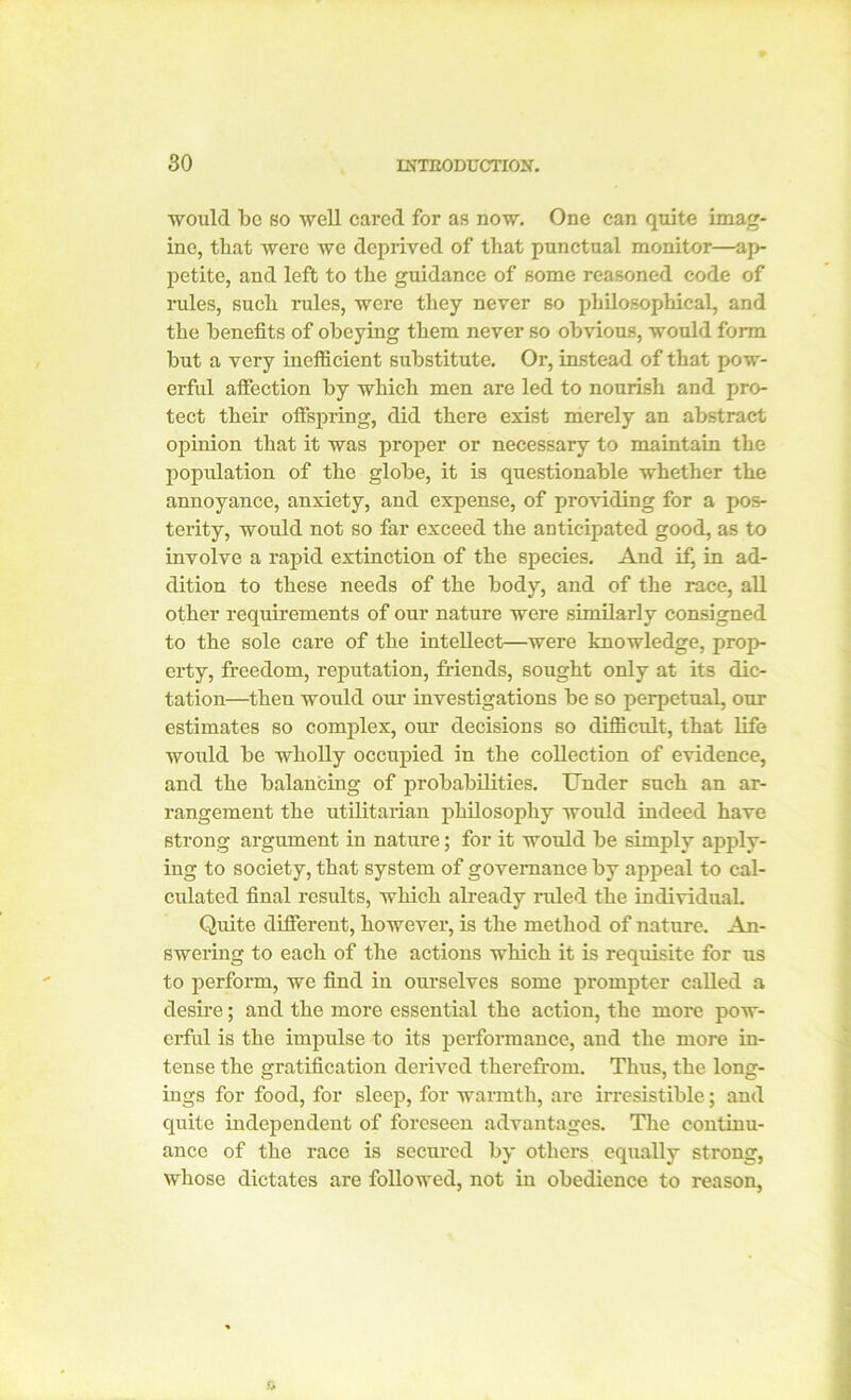 would be so well cared for as now. One can quite imag- ine, that were we deprived of that punctual monitor—ap- petite, and left to the guidance of some reasoned code of rules, such rules, were they never 60 philosophical, and the benefits of obeying them never so obvious, would form but a very inefficient substitute. Or, instead of that pow- erful affection by which men are led to nourish and pro- tect their offspring, did there exist merely an abstract opinion that it was proper or necessary to maintain the population of the globe, it is questionable whether the annoyance, anxiety, and expense, of providing for a pos- terity, would not so far exceed the anticipated good, as to involve a rapid extinction of the species. And if, in ad- dition to these needs of the body, and of the race, all other requirements of our nature were similarly consigned to the sole care of the intellect—were knowledge, prop- erty, freedom, reputation, friends, sought only at its dic- tation—then would our investigations be so perpetual, our estimates so complex, our decisions so difficult, that life would be wholly occupied in the collection of evidence, and the balancing of probabilities. Under such an ar- rangement the utilitarian philosophy would indeed have strong argument in nature; for it would be simply apply- ing to society, that system of governance by appeal to cal- culated final results, which already ruled the individual. Quite different, however, is the method of nature. An- swering to each of the actions which it is requisite for us to perform, we find in ourselves some prompter called a desire; and the more essential the action, the more pow- erful is the impulse to its performance, and the more in- tense the gratification derived therefrom. Thus, the long- ings for food, for sleep, for warmth, are irresistible; and quite independent of foreseen advantages. The continu- ance of the race is secured by others equally strong, whose dictates are followed, not in obedience to reason,