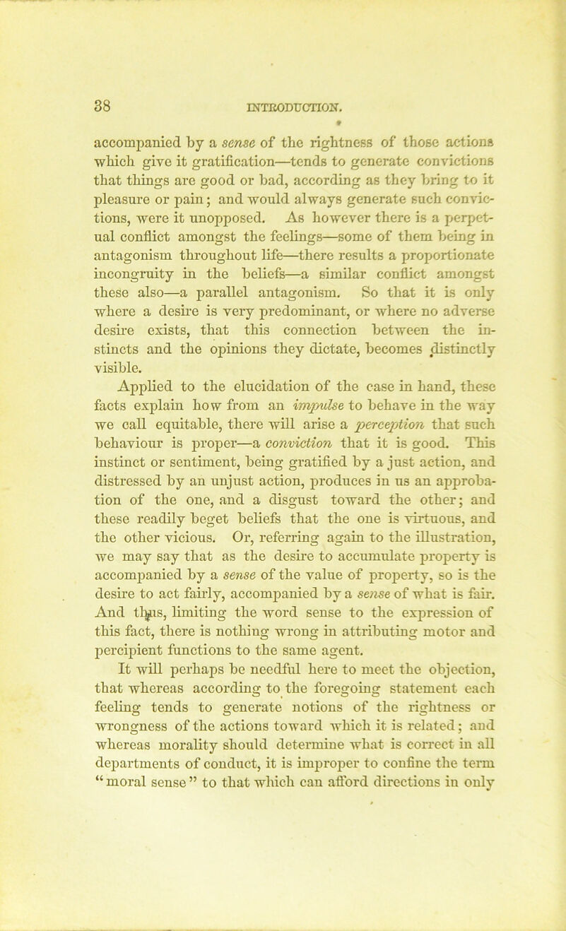 » accompanied by a sense of the rightness of those actions which give it gratification—tends to generate convictions that things are good or bad, according as they bring to it pleasure or pain; and would always generate such convic- tions, were it unopposed. As however there is a perpet- ual conflict amongst the feelings—some of them being in antagonism throughout life—there results a proportionate incongruity in the beliefs—a similar conflict amongst these also—a parallel antagonism. So that it is only where a desire is veiy predominant, or where no adverse desire exists, that this connection between the in- stincts and the opinions they dictate, becomes distinctly visible. Applied to the elucidation of the case in hand, these facts explain how from an impulse to behave in the way we call equitable, there will arise a perception that such behaviour is proper—a conviction that it is good. This instinct or sentiment, being gratified by a just action, and distressed by an unjust action, produces in us an approba- tion of the one, and a disgust toward the other; and these readily beget beliefs that the one is virtuous, and the other vicious. Or, referring again to the illustration, we may say that as the desire to accumulate property is accompanied by a sense of the value of property, so is the desire to act fairly, accompanied by a sense of what is fair. And tlifLis, limiting the word sense to the expression of this fact, there is nothiug wrong in attributing motor and percipient functions to the same agent. It will perhaps be needful here to meet the objection, that whereas according to the foregoing statement each feeling tends to generate notions of the rightness or wrongness of the actions toward which it is related; and whereas morality should determine what is correct in all departments of conduct, it is improper to confine the term “ moral sense ” to that which can afford directions in only