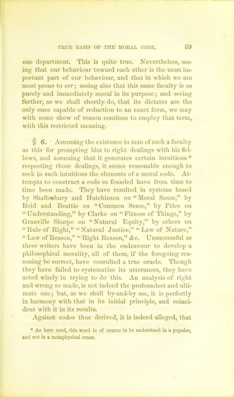 one department. This is quite true. Nevertheless, see- ing that our behaviour toward each other is the most im- portant part of our behaviour, and that in which we are most prone to err; seeing also that this same faculty is so purely and immediately moral in its purpose; and seeing further, as we shall shortly do, that its dictates are the only ones capable of reduction to an exact form, we may with some show of reason continue to employ that term, with this restricted meaning. § 6. Assuming the existence in man of such a faculty as this for prompting him to right dealings with his fel- lows, and assuming that it generates certain intuitions * respecting those dealings, it seems reasonable enough to seek in such intuitions the elements of a moral code. At- tempts to construct a code so founded have from time to time been made. They have resulted in systems based by Shaftesbury and Hutchinson on “ Moral Sense,” by Reid and Beattie on “ Common Sense,” by Price on “ Understanding,” by Clarke on “ Fitness of Things,” by Granville Sharpe on “Natural Equity,” by others on “Rule of Right,” “Natural Justice,” “Law of Nature,” “ Law of Reason,” “ Right Reason,” <fcc. Unsuccessful as these writers have been in the endeavour to develop a philosophical morality, all of them, if the foregoing rea- soning be correct, have consulted a true oracle. Though they have failed to systematize its utterances, they have acted wisely in trying to do this. An analysis of right and wrong so made, is not indeed the profoundest and ulti- mate one; but, as we shall by-and-by see, it is perfectly in harmony with that in its initial principle, and coinci- dent with it in its results. Against codes thus derived, it is indeed alleged, that * As here used, this word is of course to be understood in a popular, and not in a metaphysical sense.