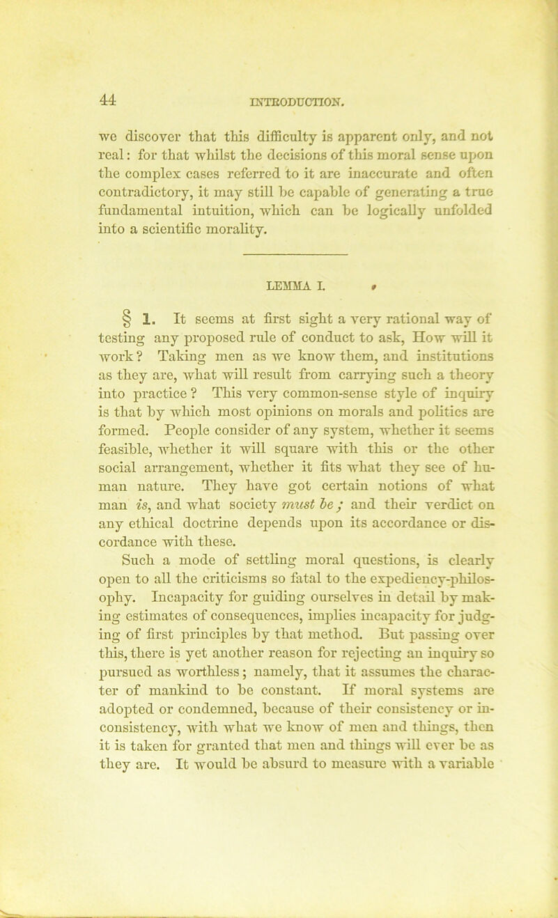 we discover that this difficulty is apparent only, and not real: for that whilst the decisions of this moral sense upon the complex cases referred to it are inaccurate and often contradictory, it may still he capable of generating a true fundamental intuition, which can he logically unfolded into a scientific morality. LEMMA L # § 1. It seems at first sight a very rational way of testing any proposed rule of conduct to ask, How will it work ? Taking men as we know them, and institutions as they are, what will result from carrying such a theory into practice ? This very common-sense style of inquiry is that by which most opinions on morals and politics are formed. People consider of any system, whether it seems feasible, whether it will square with this or the other social arrangement, whether it fits what they see of hu- man nature. They have got certain notions of what man is, and what society must be; and their verdict on any ethical doctrine depends upon its accordance or dis- cordance with these. Such a mode of settling moral questions, is clearly open to all the criticisms so fatal to the expediency-philos- ophy. Incapacity for guiding ourselves in detail by mak- ing estimates of consequences, implies incapacity for judg- ing of first principles by that method. But passing over this, there is yet another reason for rejecting an inquiry so pursued as worthless; namely, that it assumes the charac- ter of mankind to be constant. If moral systems are adopted or condemned, because of their consistency or in- consistency, with what we know of men and things, then it is taken for granted that men and things will ever be as they are. It would be absurd to measure with a variable