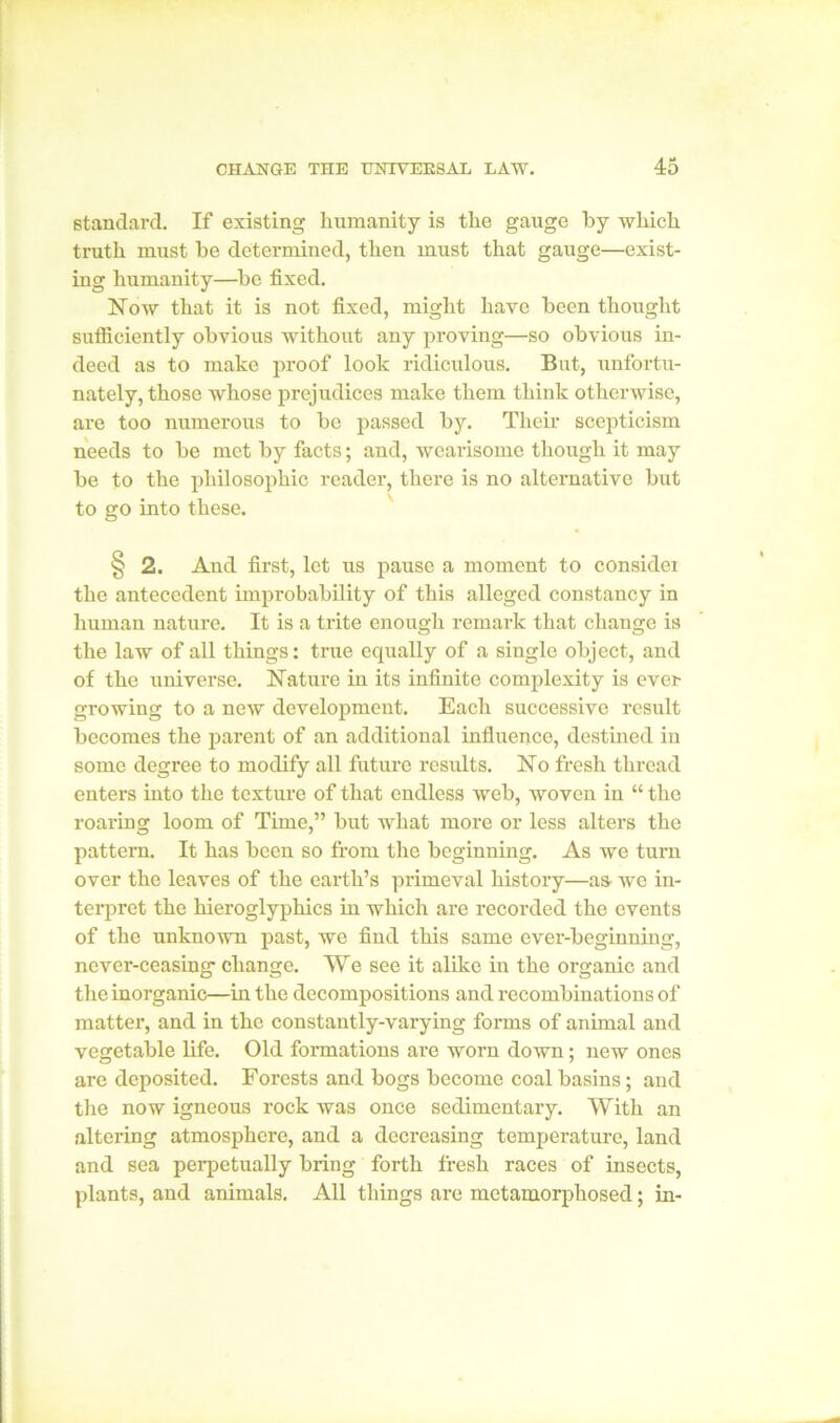 standard. If existing humanity is the gauge by which truth must be determined, then must that gauge—exist- ing humanity—be fixed. Now that it is not fixed, might have been thought sufiiciently obvious without any proving—so obvious in- deed as to make proof look ridiculous. But, unfortu- nately, those whose prejudices make them think otherwise, are too numerous to be passed by. Their scepticism needs to be met by facts; and, wearisome though it may be to the philosophic reader, there is no alternative but to go into these. § 2. And first, let us pause a moment to considex the antecedent improbability of this alleged constancy in human nature. It is a trite enough remark that change is the law of all things: true equally of a single object, and of the universe. Nature in its infinite complexity is ever growing to a new development. Each successive result becomes the parent of an additional influence, destined in some degree to modify all future results. No fresh thread enters into the texture of that endless web, woven in “ the roaring loom of Time,” but what more or less alters the pattern. It has been so from the beginning. As we turn over the leaves of the earth’s pi'imeval history—as we in- terpret the hieroglyphics in which are recorded the events of the unknown past, we find this same ever-beginning, never-ceasing change. We see it alike in the oi'ganic and the inorganic—in the decompositions and recombinations of matter, and in the constantly-varying forms of animal and vegetable life. Old formations are worn down; new ones are deposited. Forests and bogs become coal basins; and the now igneous rock was once sedimentary. With an altering atmosphere, and a decreasing temperature, land and sea perpetually bring forth fresh races of insects, plants, and animals. All things ai’e metamorphosed; in-